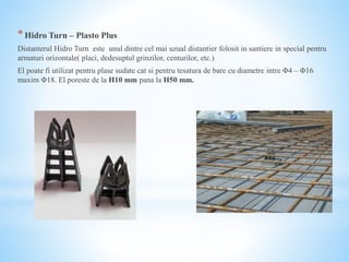 *Hidro Turn – Plasto Plus
Distanterul Hidro Turn este unul dintre cel mai uzual distantier folosit in santiere in special pentru
armaturi orizontale( placi, dedesuptul grinzilor, centurilor, etc.)
El poate fi utilizat pentru plase sudate cat si pentru tesatura de bare cu diametre intre Φ4 – Φ16
maxim Φ18. El poreste de la H10 mm pana la H50 mm.
 