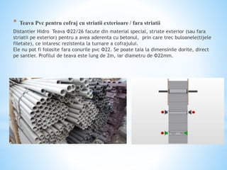 * Teava Pvc pentru cofraj cu striatii exterioare / fara striatii
Distantier Hidro Teava Φ22/26 facute din material special, striate exterior (sau fara
striatii pe exterior) pentru a avea aderenta cu betonul, prin care trec buloanele(tijele
filetate), ce intaresc rezistenta la turnare a cofrajului.
Ele nu pot fi folosite fara conurile pvc Φ22. Se poate taia la dimensinile dorite, direct
pe santier. Profilul de teava este lung de 2m, iar diametru de Φ22mm.
 