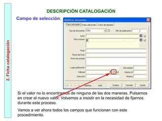 2.
Ficha
catalogación
DESCRIPCIÓN CATALOGACIÓN
Si el valor no lo encontramos de ninguna de las dos maneras. Pulsamos
en crear el nuevo valor. Volvemos a insistir en la necesidad de fijarnos
durante este proceso.
Vamos a ver ahora todos los campos que funcionan con este
procedimiento.
Campo de selección:
 