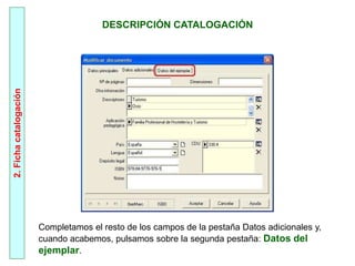 2.
Ficha
catalogación
Completamos el resto de los campos de la pestaña Datos adicionales y,
cuando acabemos, pulsamos sobre la segunda pestaña: Datos del
ejemplar.
DESCRIPCIÓN CATALOGACIÓN
 