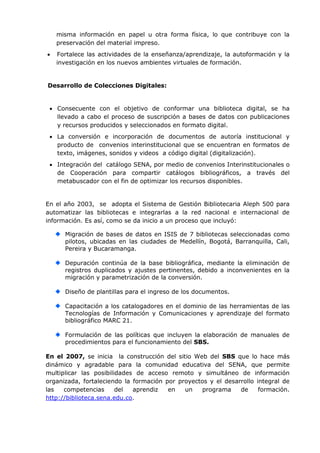 misma información en papel u otra forma física, lo que contribuye con la
    preservación del material impreso.
   Fortalece las actividades de la enseñanza/aprendizaje, la autoformación y la
    investigación en los nuevos ambientes virtuales de formación.


Desarrollo de Colecciones Digitales:


  Consecuente con el objetivo de conformar una biblioteca digital, se ha
   llevado a cabo el proceso de suscripción a bases de datos con publicaciones
   y recursos producidos y seleccionados en formato digital.
  La conversión e incorporación de documentos de autoría institucional y
   producto de convenios interinstitucional que se encuentran en formatos de
   texto, imágenes, sonidos y videos a código digital (digitalización).
  Integración del catálogo SENA, por medio de convenios Interinstitucionales o
   de Cooperación para compartir catálogos bibliográficos, a través del
   metabuscador con el fin de optimizar los recursos disponibles.


En el año 2003, se adopta el Sistema de Gestión Bibliotecaria Aleph 500 para
automatizar las bibliotecas e integrarlas a la red nacional e internacional de
información. Es así, como se da inicio a un proceso que incluyó:

      Migración de bases de datos en ISIS de 7 bibliotecas seleccionadas como
      pilotos, ubicadas en las ciudades de Medellín, Bogotá, Barranquilla, Cali,
      Pereira y Bucaramanga.

      Depuración continúa de la base bibliográfica, mediante la eliminación de
      registros duplicados y ajustes pertinentes, debido a inconvenientes en la
      migración y parametrización de la conversión.

      Diseño de plantillas para el ingreso de los documentos.

      Capacitación a los catalogadores en el dominio de las herramientas de las
      Tecnologías de Información y Comunicaciones y aprendizaje del formato
      bibliográfico MARC 21.

      Formulación de las políticas que incluyen la elaboración de manuales de
      procedimientos para el funcionamiento del SBS.

En el 2007, se inicia la construcción del sitio Web del SBS que lo hace más
dinámico y agradable para la comunidad educativa del SENA, que permite
multiplicar las posibilidades de acceso remoto y simultáneo de información
organizada, fortaleciendo la formación por proyectos y el desarrollo integral de
las   competencias      del  aprendiz   en   un   programa     de     formación.
http://biblioteca.sena.edu.co.
 