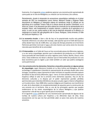 funerarios. En el siguiente enlace podemos apreciar una reconstrucción aproximada de
como pudo ser el sitio de Malagana y su relación con los terrenos y los cultivos.
Recientemente, durante la temporada de excavaciones arqueológicas realizadas en el primer
semestre del 2001 los investigadores Leonor Herrera, Marianne Cardale y Diógenes Patiño
descubrieron en Malagana un interesante sistema de camellones similar al utilizado por los
agricultores de la sociedad Tumaco-Tolita en la llanura aluvial del pacífico Colombiano, en el
sector de Tumaco. Ai se demuestra que dicho sistema fue construido por los representantes de la
sociedad Yotoco, esto fundamentaría el caracter intensivo y extensivo de la agricultura en el
sector, lo cual a su vez, podría explicar el alto nivel de desarrollo alcanzado en la alfarería y la
metalurgia en el sector del valle geográfico del río Cauca. Rodriguez, Carlos Armando, El Valle
del Cauca pre hispánico p: 139.
1.4. La economía circular: si bien a día de hoy se ha popularizado mucho esta palabra
haciendo referencia a la cultura del reciclaje, cabe apuntar que en el Valle del Cauca se
utiliza desde hace más de 3.000 años. Las zanjas de drenaje presentes en el territorio
Palmirano permitían recircular el agua y de esta manera usar varias veces los recursos
naturales para beneficio de la comunidad.
1.5. El Intercambio: en el Valle del Cauca se han encontrado piezas de diferentes regiones,
a su vez varios arqueólogos apuntan que la abundancia de productos en el Valle del
Cauca procedía del intercambio con otras regiones como Tolima, Nariño, Chocó, entre
otras. Estas evidencias nos llevan a declarar que el intercambio de productos era una
base económica para la región y por ende también un valor que podría catalogarse
como patrimonial.
1.6. Una armonía entre los elementos: femenino y masculino presentes en algunas piezas
de arqueología: según Marianne Cardalle en su libro Calima and Malagana, Art and
archeology in sowtwestern Colombia la representación de animales duales tales como
tortugas, cocodrilos y sapos representa el valor intrínseco en aquellos animales capaces
de habitar en dos terrenos diferentes, agua – tierra. En este sentido nuestra cultura pre
hispánica reflejó el valor de la armonía entre elementos opuestos. Hoy en día las
divisiones culturales y la disputa por el poder representan grandes pérdidas
patrimoniales para Colombia (50 billones de pesos anuales según el diario la República)
y el mundo entero. Hace 3000 años nuestros indígenas pre hispánicos nos transfirieron
el valor de la diversidad y la complementariedad de opuestos para la construcción de
una armonía con el territorio. Este es uno de los principales aportes que pueden
evidenciarse en los restos arqueológicos de la cultura Malagana y que podrían
representar a día de hoy un gran aporte para la humanidad.
En el siguiente enlace podemos ver una reconstrucción aproximada de algunas de las
tumbas de nuestra cultura pre hispánica y los diferentes tipos de ellas. Estas
excavaciones son las que nos han permitido saber un poco más acerca de nuestros
ancestros.
 