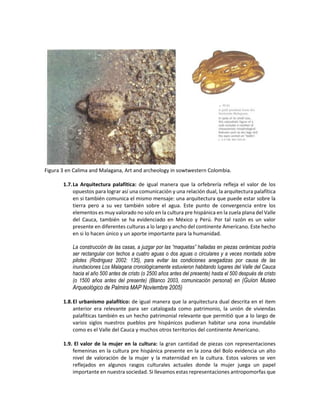 Figura 3 en Calima and Malagana, Art and archeology in sowtwestern Colombia.
1.7.La Arquitectura palafítica: de igual manera que la orfebrería refleja el valor de los
opuestos para lograr así una comunicación y una relación dual, la arquitectura palafítica
en si también comunica el mismo mensaje: una arquitectura que puede estar sobre la
tierra pero a su vez también sobre el agua. Este punto de convergencia entre los
elementos es muy valorado no solo en la cultura pre hispánica en la zuela plana del Valle
del Cauca, también se ha evidenciado en México y Perú. Por tal razón es un valor
presente en diferentes culturas a lo largo y ancho del continente Americano. Este hecho
en si lo hacen único y un aporte importante para la humanidad.
La construcción de las casas, a juzgar por las “maquetas” halladas en piezas cerámicas podría
ser rectangular con techos a cuatro aguas o dos aguas o circulares y a veces montada sobre
pilotes (Rodriguez 2002: 135), para evitar las condiciones anegadizas por causa de las
inundaciones Los Malagana cronológicamente estuvieron habitando lugares del Valle del Cauca
hacia el año 500 antes de cristo (o 2500 años antes del presente) hasta el 500 después de cristo
(o 1500 años antes del presente) (Blanco 2003, comunicación personal) en (Guíon Museo
Arqueológico de Palmira MAP Noviembre 2005)
1.8.El urbanismo palafítico: de igual manera que la arquitectura dual descrita en el item
anterior era relevante para ser catalogada como patrimonio, la unión de viviendas
palafíticas también es un hecho patrimonial relevante que permitió que a lo largo de
varios siglos nuestros pueblos pre hispánicos pudieran habitar una zona inundable
como es el Valle del Cauca y muchos otros territorios del continente Americano.
1.9. El valor de la mujer en la cultura: la gran cantidad de piezas con representaciones
femeninas en la cultura pre hispánica presente en la zona del Bolo evidencia un alto
nivel de valoración de la mujer y la maternidad en la cultura. Estos valores se ven
reflejados en algunos rasgos culturales actuales donde la mujer juega un papel
importante en nuestra sociedad. Si llevamos estas representaciones antropomorfas que
 