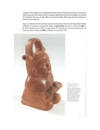 resaltan la feminidad y la maternidad al día de hoy encontramos también una serie de
valores que permiten hacer de ello un aporte significativo para la humanidad: las Fiscalía
de Colombia dice que al año 2022 se han presentado 180 asesinatos de mujeres en
manos de sus esposos.
Según el informe del Secretariado Ejecutivo del Sistema Nacional de Seguridad Pública
(SESNSP), la tendencia nacional de delitos de feminicidio de enero a marzo de 2022 es
de 229, mientras que en 2021 se registraron 977. Con base en el mismo documento, de
enero de 2015 a marzo de 2022 se obtiene un total de 5.759
 