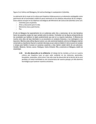 Figura 2 en Calima and Malagana, Art and archeology in sowtwestern Colombia.
La valoración de la mujer en la cultura pre hispánica Vallecaucana es un elemento catalogable como
patrimonio de la humanidad y valdría la pena retomarlo en las cátedras educativas de los colegios.
Estos valores encajan en los objetivos estratégicos del Ministerio de Cultura de Colombia como son:
- Colombia para el planeta.
- Artes y educación para la vida.
- Memorias vivas y patrimonio.
- Paz.
El sitio de Malagana fué especialmente rico en evidencias sobre ritos y ceremonias; de los más llamativos
fueron las pequeñas vasijas de mujer sentada sobre los talones. Contrastan con las figuras antropomorfas de
las sociedades que habitaron la región posteriormente que eran en su mayoría masculinas. A diferencia de
muchos otros sitios del área intermedia no se encontraron en contextos funerarios, ni se restringieron a los
basureros. Mientras estas últimas figuras tuvieron una vida ceremonial bastante corta las de Malagana habrían
conservado su importancia ritual por un periodo más largo ya que varias se hallaron In situ en pozos con escalas
o rampas para facilitar el acceso en sucesivas ocasiones y otras habrían estado dentro de una estructura.
Cardalle, Marianne, Herrera, Leonor, Rodriguez, Carlos Armando: Rito y ceremonia en Malagana, boletín de
arqueología.
1.10. Un alto desarrollo en la orfebrería: el trabajo de los metales y el oro en nuestra
cultura pre hispánica tuvo un gran valor evidente en las máscaras, pectorales,
brazaletes, estatuillas, entre otros. Este alto nivel de desarrollo de la técnica de la cera
perdida y el metal martillado es una característica de nuestro paisaje y el alto dominio
tecnológico que tuvieron nuestros ancestros.
 