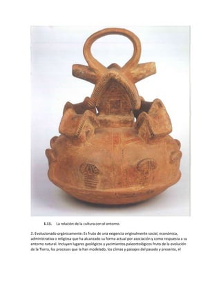 1.11. La relación de la cultura con el entorno.
2. Evolucionado orgánicamente: Es fruto de una exigencia originalmente social, económica,
administrativa o religiosa que ha alcanzado su forma actual por asociación y como respuesta a su
entorno natural. Incluyen lugares geológicos y yacimientos paleontológicos fruto de la evolución
de la Tierra, los procesos que la han modelado, los climas y paisajes del pasado y presente, el
 