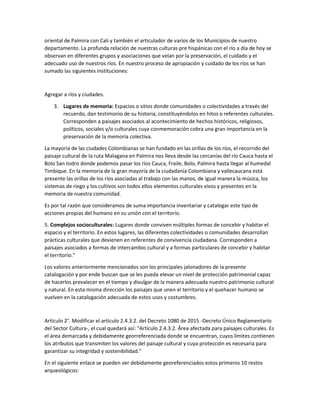 oriental de Palmira con Cali y también el articulador de varios de los Municipios de nuestro
departamento. La profunda relación de nuestras culturas pre hispánicas con el río a día de hoy se
observan en diferentes grupos y asociaciones que velan por la preservación, el cuidado y el
adecuado uso de nuestros ríos. En nuestro proceso de apropiación y cuidado de los ríos se han
sumado las siguientes instituciones:
Agregar a ríos y ciudades.
3. Lugares de memoria: Espacios o sitios donde comunidades o colectividades a través del
recuerdo, dan testimonio de su historia, constituyéndolos en hitos o referentes culturales.
Corresponden a paisajes asociados al acontecimiento de hechos históricos, religiosos,
políticos, sociales y/o culturales cuya conmemoración cobra una gran importancia en la
preservación de la memoria colectiva.
La mayoría de las ciudades Colombianas se han fundado en las orillas de los ríos, el recorrido del
paisaje cultural de la ruta Malagana en Palmira nos lleva desde las cercanías del río Cauca hasta el
Bolo San Isidro donde podemos pasar los ríos Cauca, Fraile, Bolo, Palmira hasta llegar al humedal
Timbique. En la memoria de la gran mayoría de la ciudadanía Colombiana y vallecaucana está
presente las orillas de los ríos asociadas al trabajo con las manos, de igual manera la música, los
sistemas de riego y los cultivos son todos ellos elementos culturales vivos y presentes en la
memoria de nuestra comunidad.
Es por tal razón que consideramos de suma importancia inventariar y catalogar este tipo de
acciones propias del humano en su unión con el territorio.
5. Complejos socioculturales: Lugares donde conviven múltiples formas de concebir y habitar el
espacio y el territorio. En estos lugares, las diferentes colectividades o comunidades desarrollan
prácticas culturales que devienen en referentes de convivencia ciudadana. Corresponden a
paisajes asociados a formas de intercambio cultural y a formas particulares de concebir y habitar
el territorio."
Los valores anteriormente mencionados son los principales jalonadores de la presente
catalogación y por ende buscan que se les pueda elevar un nivel de protección patrimonial capaz
de hacerlos prevalecer en el tiempo y divulgar de la manera adecuada nuestro patrimonio cultural
y natural. En esta misma dirección los paisajes que unen el territorio y el quehacer humano se
vuelven en la catalogación adecuada de estos usos y costumbres.
Artículo 2°. Modificar el artículo 2.4.3.2. del Decreto 1080 de 2015 -Decreto Único Reglamentario
del Sector Cultura-, el cual quedará así: "Artículo 2.4.3.2. Área afectada para paisajes culturales. Es
el área demarcada y debidamente georreferenciada donde se encuentran, cuyos límites contienen
los atributos que transmiten los valores del paisaje cultural y cuya protección es necesaria para
garantizar su integridad y sostenibilidad."
En el siguiente enlace se pueden ver debidamente georeferenciados estos primeros 10 restos
arqueológicos:
 