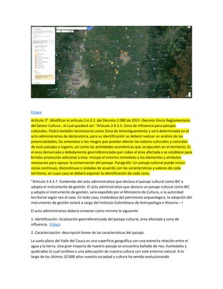 Enlace
Artículo 3°. Modificar el artículo 2.4.3.3. del Decreto 1 080 de 2015 -Decreto Único Reglamentario
del Sector Cultura-, el cual quedará así: "Artículo 2.4.3.3. Zona de Influencia para paisajes
culturales. Podrá también reconocerse como Zona de Amortiguamiento y será determinada en el
acto administrativo de declaratoria, para su identificación se deberá realizar un análisis de las
potencialidades, las amenazas o los riesgos que puedan afectar los valores culturales y naturales
de esos paisajes o lugares, así como las actividades económicas que se ejecuten en el territorio. Es
el área demarcada y debidamente georreferenciada que rodea el área afectada y se establece para
brindar protección adicional a ésta. Incluye el entorno inmediato y los elementos y atributos
necesarios para apoyar la conservación del paisaje. Parágrafo: Un paisaje cultural puede incluir
zonas continuas, discontinuas o aisladas de acuerdo con las características y valores de cada
territorio, en cuyo caso se deberá exponer la identificación de cada zona.
"Artículo 2.4.3.7. Contenido del acto administrativo que declara el paisaje cultural como BIC y
adopta el instrumento de gestión. El acto administrativo que declara un paisaje cultural como BIC
y adopta el instrumento de gestión, será expedido por el Ministerio de Cultura, o la autoridad
territorial según sea el caso. En todo caso, tratándose del patrimonio arqueológico, la adopción del
instrumento de gestión estará a cargo del Instituto Colombiano de Antropología e Historia – I
El acto administrativo deberá contener como mínimo lo siguiente:
1. Identificación: localización georreferenciada del paisaje cultural, área afectada y zona de
influencia. Enlace
2. Caracterización: descripción breve de las características del paisaje.
La suela plana del Valle del Cauca es una superficie geográfica con una estrecha relación entre el
agua y la tierra. Una gran mayoría de nuestro paisaje se encuentra bañado de ríos, humedales y
quebradas lo cual conlleva a una adecuación de nuestra cultura con este entorno natural. A lo
largo de los últimos 10.000 años nuestra sociedad y cultura ha venido evolucionando
 