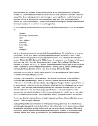 constantemente, sin embargo, existen elementos que se han ido manteniendo a lo largo del
tiempo. Son justamente estos elementos que se describen en el presente documento, categorías
susceptibles de ser catalogadas como patrimonio y un aporte significativo para la humanidad. El
recorrido cultural de las rondas de nuestros ríos hasta llegar a los sitios arqueológicos de las
culturas pre hispánicas nos llevará a la reflexión acerca de la convergencia entre el humano con los
terrenos inundables en un territorio abundante y prolífico.
En una primera etapa del recorrido (paisaje cultural) se podrían mencionar los sitios arqueológicos
de:
Unilever.
Estadio del Deportivo Cali.
CIAT.
Santa Bárbara.
Coronado.
Sembrador.
Bolo.
Malagana.
A lo largo de este recorrido que comprende la doble calzada desde Cali hasta Palmira se pasa por
los ríos Cauca, Fraile, Bolo, Palmira y finalmente se llega hasta el casco histórico de la ciudad.
Durante este recorrido podemos evidenciar tumbas funerarias en el Estadio del deportivo Cali, 41
tumbas (Blanco, et al, 2004; Blanco, et al, 2003b), huesos de mastodonte en el Aeropuerto Palmaseca
(Rodríguez, CA, 2002: 30), CIAT, 36 tumbas en Santa Bárbara (Blanco y Clavijo, 1999; Blanco y
Gonzalez, 2002; Blanco, el al. 2007), en Coronado, Se encontraron restos humanos, para un gran total de 93
tumbas y los restos de 101 individuos exhumados (Medina y Romero 2000:12), Altamira, 6 tumbas (Lopez,
Francisco), Sembrador, 6 recintos fúnebres y una zanja de drenaje (Blanco, el al 2005).
Dentro del casco urbano de Palmira encontramos los sitios arqueológicos de (Santa Bárbara,
Coronado, Sembrador, Melao y Altamira).
Posterior a ello y tomando la vía hacia el Bolo – San isidro encontramos el sitio arqueológico
hallado en la Hacienda Malagana donde se hallaron 17 tumbas de las que se recuperaron
evidencias de 19 individuos. Dentro del sitio arqueológico de Malagana destaca especialmente una
de las tumbas a la cual se denominó San Andresito, debido a la gran cantidad y valor de las piezas
extraídas. Como resultado de estos hallazgos se llega a la conclusión de que si existía una clara
diferenciación social entre los individuos y que producto de su actividad económica existió
abundancia y acumulación de objetos cerámicos, cuentas de cuarzo y metales que se enterraban
junto con los restos humanos para ser acompañados durante el viaje de la muerte: inframundo.
Veamos que dicen al respecto algunos de los principales arqueólogos: Marianne Cardalle, Leonor
Herrera y Carlos Armando Rodriguez:
El sitio de Malagana fué especialmente rico en evidencias sobre ritos y ceremonias; de los más llamativos
fueron las pequeñas vasijas de mujer sentada sobre los talones. Contrastan con las figuras antropomorfas de
las sociedades que habitaron la región posteriormente que eran en su mayoría masculinas. A diferencia de
muchos otros sitios del área intermedia no se encontraron en contextos funerarios, ni se restringieron a los
basureros. Mientras estas últimas figuras tuvieron una vida ceremonial bastante corta las de Malagana
 