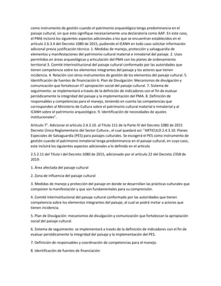 como instrumento de gestión cuando el patrimonio arqueológico tenga predominancia en el
paisaje cultural, sin que esto signifique necesariamente una declaratoria como AAP. En este caso,
el PMA incluirá los siguientes aspectos adicionales a los que se encuentran establecidos en el
artículo 2.6.3.4 del Decreto 1080 de 2015, pudiendo el ICANH en todo caso solicitar información
adicional previa justificación técnica: 1. Medidas de manejo, protección y salvaguardia de
elementos y manifestaciones del patrimonio cultural material e inmaterial del paisaje. 2. Usos
permitidos en áreas arqueológicas y articulación del PMA con los planes de ordenamiento
territorial 3. Comité Interinstitucional del paisaje cultural conformado por las autoridades que
tienen competencia sobre los elementos integrantes del paisaje y los actores que tienen
incidencia. 4. Relación con otros instrumentos de gestión de los elementos del paisaje cultural. 5.
Identificación de fuentes de financiación 6. Plan de Divulgación: Mecanismos de divulgación y
comunicación que fortalezcan Ií? apropiación social del paisaje cultural. 7. Sistema de
seguimiento: se implementará a través de la definición de indicadores con el fin de evaluar
periódicamente la integridad del paisaje y la implementación del PMA. 8. Definición de
responsables y competencias para el manejo, teniendo en cuenta las competencias que
corresponden al Ministerio de Cultura sobre el patrimonio cultural material e inmaterial y al
ICANH sobre el patrimonio arqueológico. 9. Identificación de necesidades de ajustes
institucionales".
Artículo 7°. Adicionar el artículo 2.4.3.10. al Título 111 de la Parte IV del Decreto 1080 de 2015
Decreto Único Reglamentario del Sector Cultura-, el cual quedará así: "ARTICULO 2.4.3.10. Planes
Especiales de Salvaguardia (PES) para paisajes culturales. Se escogerá el PES como instrumento de
gestión cuando el patrimonio inmaterial tenga predominancia en el paisaje cultural, en cuyo caso,
este incluirá los siguientes aspectos adicionales a lo definido en el artículo
2.5.2.11 del Título I del Decreto 1080 de 2015, adicionado por el artículo 22 del Decreto 2358 de
2019:
1. Área afectada del paisaje cultural
2. Zona de influencia del paisaje cultural
3. Medidas de manejo y protección del paisaje en donde se desarrollan las prácticas culturales que
componen la manifestación y que son fundamentales para su comprensión.
4. Comité Interinstitucional del paisaje cultural conformado por las autoridades que tienen
competencia sobre los elementos integrantes del paisaje, al cual se podrá invitar a actores que
tienen incidencia.
5. Plan de Divulgación: mecanismos de divulgación y comunicación que fortalezcan la apropiación
social del paisaje cultural.
6. Sistema de seguimiento: se implementará a través de la definición de indicadores con el fin de
evaluar periódicamente la integridad del paisaje y la implementación del PES.
7. Definición de responsables y coordinación de competencias para el manejo.
8. Identificación de fuentes de financiación
 