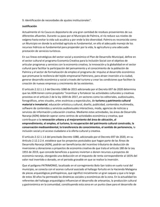 9. Identificación de necesidades de ajustes institucionales".
Justificación
Actualmente el río Cauca es depositario de una gran cantidad de residuos provenientes de sus
diferentes afluentes. Durante su paso por el Municipio de Palmira, el río reduce sus niveles de
oxígeno hasta evitar la vida sub acuática y por ende la bio diversidad. Palmira es reconocida como
un Municipio en donde la actividad agrícola es fundamental, en ello el adecuado manejo de los
recursos hídricos es fundamental para propender por la vida, la agricultura y una adecuada
prestación de servicios turísticos.
En sus líneas estratégicas del sector social y económico el Plan de Desarrollo Municipal, define en
el sector cultural el programa Economía Creativa para la Inclusión Social con el objetivo de
articular programas y servicios con la economía creativa, la innovación y la globalidad en el sector
cultural para facilitar la participación del pensamiento y el conocimiento de la población de
Palmira y el sector de formalización de empleo el programa de: Impulso al desarrollo económico
que promueve la resiliencia del tejido empresarial Palmirano, para atraer inversión a la ciudad,
generar desarrollo económico y social a través del turismo y crear las condiciones que faciliten la
creación de nuevas empresas y crecimiento de las existentes.
El artículo 2.12.1.1.3 del Decreto 1080 de 2015 adicionado por el Decreto 697 de 2020 determina
que las ADN tienen como propósito “incentivar y fortalecer las actividades culturales y creativas
provistas en el artículo 2 de la ley 1834 de 2017, en sectores como los editoriales, audiovisuales,
fonográficos, artes visuales, artes escénicas y espectáculos, de turismo y patrimonio cultural
material e inmaterial, educación artística y cultural, diseño, publicidad, contenidos multimedia,
software de contenidos y servicios audiovisuales interactivos, moda, agencias de noticias y
servicios de información y educación creativa. Mediante estas actividades, las áreas de Desarrollo
Naranja (ADN) deberán operar como centros de actividades económica y creativa, que
contribuyan a la renovación urbana y al mejoramiento del área de ubicación, al
emprendimiento, el empleo, el turismo, la recuperación del patrimonio cultural construido, la
conservación medioambiental, la transferencia de conocimientos, el sentido de pertenencia, la
inclusión social y el acceso ciudadano a la oferta cultural y creativa.
El artículo 2.12.1.1.6 del precitado Decreto 1080, adicionado por el Decreto 697 de 2020, en su
Artículo 2.12.2.2.4. establece que los proyectos postulados que hagan parte de las Áreas de
Desarrollo Naranja (ADN), podrán ser beneficiarios del incentivo tributario de deducción de
inversiones y donaciones a proyectos de economía creativa de que trata el artículo 180 de la Ley
1955 de 2019, que concede beneficios a quienes inviertan o donen recursos a proyectos de
economía naranja, otorgando una deducción en el impuesto de renta correspondiente al 165% del
valor real invertido o donado, en el periodo gravable en que se realice la inversión.
Que el polígono PATRIMONIO, localizado en el corregimiento Bolo-San Isidro en suelo rural del
municipio, se conecta con el acervo cultural asociado al hallazgo fortuito en la Hacienda Malagana
de piezas arqueológicas prehispánicas, que significó inicialmente un gran saqueo y que a lo largo
de estos 30 años ha permeado las dinámicas sociales y económicas de la zona. En la actualidad los
referentes del hallazgo arqueológico influencian el desarrollo de artesanías, la producción cultural
y gastronómica en la comunidad, constituyendo esta zona en un punto clave para el desarrollo de
 