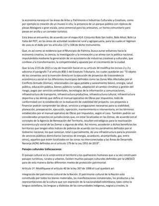 la economía naranja en las áreas de Artes y Patrimonio e Industrias Culturales y Creativas, como
por ejemplo la creación de un museo in situ, la presencia de un parque público con réplicas de
piezas Malagana a gran escala, zona comercial para los artesanos, un horno comunitario para
piezas en arcilla y un corredor turístico.
Esta área se encuentra, de acuerdo con el mapa A14. Conjunto Bolo San Isidro, Bolo Alisal, Bolo La
Italia del POT, en las áreas de actividad residencial rural y agropecuaria, para las cuales el régimen
de usos es el dado por los artículos 117 y 104 de dicho instrumento.
Que, es así como se evidencia que el Municipio de Palmira, busca aunar esfuerzos hacia la
economía creativa, la ciencia, la investigación y la innovación y se alinea con la política nacional,
impulsándola mediante la generación de un ecosistema de industrias creativas y culturales, que
conlleve a la transformación, la competitividad y apueste por el crecimiento de la ciudad.
Que la Ley 2155 de 2021 o Ley de Inversión Social en su artículo 34 modifica los incisos 2 y 3 y
adiciona el parágrafo 7 al artículo 800-1 del Estatuto Tributario, los cuales quedarán así: “El objeto
de los convenios será la inversión directa en la ejecución de proyectos de trascendencia
económica y social en los diferentes municipios definidos como las Zonas Más Afectadas por el
Conflicto Armado (Zomac), relacionados con agua potable y saneamiento básico, energía, salud
pública, educación pública, bienes públicos rurales, adaptación al cambio climático y gestión del
riesgo, pagos por servicios ambientales, tecnologías de la información y comunicaciones,
infraestructura de transporte, infraestructura productiva, infraestructura cultural, infraestructura
deportiva y las demás que defina el manual operativo de Obras por Impuestos, todo de
conformidad con lo establecido en la evaluación de viabilidad del proyecto. Los proyectos a
financiar podrán comprender las obras, servicios y erogaciones necesarias para su viabilidad,
planeación, preoperación, ejecución, operación, mantenimiento e interventoría, en los términos
establecidos por el manual operativo de Obras por Impuestos, según el caso. También podrán ser
considerados proyectos en jurisdicciones que, sin estar localizadas en las Zomac, de acuerdo con el
concepto de la Agencia de Renovación del Territorio, resulten estratégicos para la reactivación
económica y/o social de las Zomac o algunas de ellas. Así mismo, accederán a dichos beneficios los
territorios que tengan altos índices de pobreza de acuerdo con los parámetros definidos por el
Gobierno nacional, los que carezcan, total o parcialmente, de una infraestructura para la provisión
de servicios públicos domiciliarios (servicios de energía, acueducto, alcantarillado, gas, entre
otros), aquellos que estén localizados en las zonas no interconectadas y las Áreas de Desarrollo
Naranja (ADN) definidas en el artículo 179 de la Ley 1955 de 2019”.
Paisajes culturales Vallecaucanos
El paisaje cultural es la unión entre el territorio y los quehaceres humanos que a su vez construyen
paisajes turísticos, rurales y urbanos. Existen muchos paisajes culturales definidos por la UNESCO
para de esta manera darles diferentes niveles de protección patrimonial.
Artículo 1º. Modifíquese el artículo 40 de la ley 397 de 1998 el cual quedará así:
Integración del patrimonio cultural de la Nación. El patrimonio cultural de la Nación está
constituido por todos los bienes materiales, las manifestaciones inmateriales, los productos y las
representaciones de la cultura que son expresión de la nacionalidad colombiana, tales como la
lengua castellana, las lenguas y dialectos de las comunidades indígenas, negras y creoles, la
 