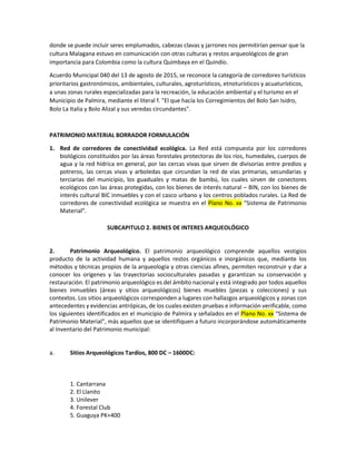 donde se puede incluir seres emplumados, cabezas clavas y jarrones nos permitirían pensar que la
cultura Malagana estuvo en comunicación con otras culturas y restos arqueológicos de gran
importancia para Colombia como la cultura Quimbaya en el Quindío.
Acuerdo Municipal 040 del 13 de agosto de 2015, se reconoce la categoría de corredores turísticos
prioritarios gastronómicos, ambientales, culturales, agroturísticos, etnoturísticos y acuaturísticos,
a unas zonas rurales especializadas para la recreación, la educación ambiental y el turismo en el
Municipio de Palmira, mediante el literal f. "El que hacía los Corregimientos del Bolo San Isidro,
Bolo La Italia y Bolo Alizal y sus veredas circundantes".
PATRIMONIO MATERIAL BORRADOR FORMULACIÓN
1. Red de corredores de conectividad ecológica. La Red está compuesta por los corredores
biológicos constituidos por las áreas forestales protectoras de los ríos, humedales, cuerpos de
agua y la red hídrica en general, por las cercas vivas que sirven de divisorias entre predios y
potreros, las cercas vivas y arboledas que circundan la red de vías primarias, secundarias y
terciarias del municipio, los guaduales y matas de bambú, los cuales sirven de conectores
ecológicos con las áreas protegidas, con los bienes de interés natural – BIN, con los bienes de
interés cultural BIC inmuebles y con el casco urbano y los centros poblados rurales. La Red de
corredores de conectividad ecológica se muestra en el Plano No. xx “Sistema de Patrimonio
Material”.
SUBCAPITULO 2. BIENES DE INTERES ARQUEOLÓGICO
2. Patrimonio Arqueológico. El patrimonio arqueológico comprende aquellos vestigios
producto de la actividad humana y aquellos restos orgánicos e inorgánicos que, mediante los
métodos y técnicas propios de la arqueología y otras ciencias afines, permiten reconstruir y dar a
conocer los orígenes y las trayectorias socioculturales pasadas y garantizan su conservación y
restauración. El patrimonio arqueológico es del ámbito nacional y está integrado por todos aquellos
bienes inmuebles (áreas y sitios arqueológicos) bienes muebles (piezas y colecciones) y sus
contextos. Los sitios arqueológicos corresponden a lugares con hallazgos arqueológicos y zonas con
antecedentes y evidencias antrópicas, de los cuales existen pruebas e información verificable, como
los siguientes identificados en el municipio de Palmira y señalados en el Plano No. xx “Sistema de
Patrimonio Material”, más aquellos que se identifiquen a futuro incorporándose automáticamente
al Inventario del Patrimonio municipal:
a. Sitios Arqueológicos Tardíos, 800 DC – 1600DC:
1. Cantarrana
2. El Llanito
3. Unilever
4. Forestal Club
5. Guaguya PK+400
 