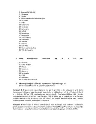 6. Guaguya PK 321+500
7. Palmaseca
8. Tulipán
9. Aeropuerto Alfonso Bonilla Aragón
10. El Llanito
11. CIAT
12. La Fortuna
13. Corpoica
14. Zamorano
15. Bolo 1
16. La Acequia
17. La Albania
18. Villa Teresita
19. Barlovento
20. Nirvana
21. La Ruiza
22. Palo Alto
23. Hacienda Cantaclaro
24. Villa del Rosario
b. Sitios Arqueológicos Tempranos, 800 AC – 700 DC:
25. Unilever
26. Santa Bárbara
27. Melao
28. Coronado
29. Altamira
30. Sembrador
31. PTAR
32. Malagana
33. Estadio Deportivo Cali
c. Sitios Arqueológicos Coloniales Republicanos Siglo XVI al Siglo XX
34. Universidad Nacional de Colombia, sede Palmira
Parágrafo 1. El patrimonio arqueológico se rige por lo previsto en los artículos 63 y 72 de la
Constitución Política, en lo pertinente por los artículos 12 y 14 de la Ley 163 de 1959, los artículos 6
y 11 de la Ley 397 de 1997, modificados por los artículos 3 y 7 de la Ley 1185 de 2008 y demás
normas pertinentes, el artículo 1 del Decreto 1397 de 1989, por lo establecido en el Decreto
Nacional 833 de 2002 y las disposiciones del Título IV del Decreto Nacional 763 de 2009 y demás
normas que los adicionen, modifiquen o sustituyan.
Parágrafo 2. El municipio de Palmira contará con un plazo de tres (3) años, contados a partir de la
promulgación del presente Acto, para la formulación del Plan de Manejo Arqueológico Municipal de
Palmira con el acompañamiento del Instituto Colombiano de Antropología e Historia ICANH.
 