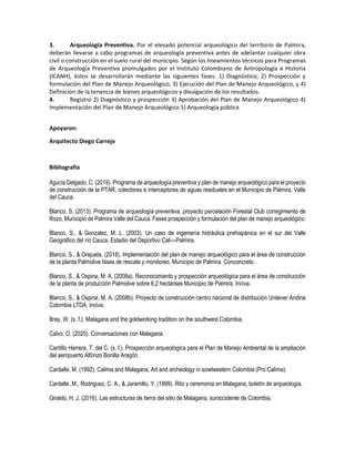3. Arqueología Preventiva. Por el elevado potencial arqueológico del territorio de Palmira,
deberán llevarse a cabo programas de arqueología preventiva antes de adelantar cualquier obra
civil o construcción en el suelo rural del municipio. Según los lineamientos técnicos para Programas
de Arqueología Preventiva promulgados por el Instituto Colombiano de Antropología e Historia
(ICANH), éstos se desarrollarán mediante las siguientes fases: 1) Diagnóstico, 2) Prospección y
formulación del Plan de Manejo Arqueológico, 3) Ejecución del Plan de Manejo Arqueológico, y 4)
Definición de la tenencia de bienes arqueológicos y divulgación de los resultados.
4. Registro 2) Diagnóstico y prospección 3) Aprobación del Plan de Manejo Arqueológico 4)
Implementación del Plan de Manejo Arqueológico 5) Arqueología pública
Apoyaron:
Arquitecto Diego Carrejo
Bibliografía
Agucia Delgado, C. (2019). Programa de arqueología preventiva y plan de manejo arqueológico para el proyecto
de construcción de la PTAR, colectores e interceptores de aguas residuales en el Municipio de Palmira, Valle
del Cauca.
Blanco, S. (2013). Programa de arqueología preventiva, proyecto parcelación Forestal Club corregimiento de
Rozo, Municipio de Palmira Valle del Cauca. Fases prospección y formulación del plan de manejo arqueológico.
Blanco, S., & Gonzalez, M. L. (2003). Un caso de ingeniería hidráulica prehispánica en el sur del Valle
Geográfico del río Cauca. Estadio del Deportivo Cali—Palmira.
Blanco, S., & Orejuela. (2018). Implementación del plan de manejo arqueológico para el área de construcción
de la planta Palmolive fases de rescate y monitoreo, Municipio de Palmira. Conconcreto.
Blanco, S., & Ospina, M. A. (2008a). Reconocimiento y prospección arqueológica para el área de construcción
de la planta de producción Palmolive sobre 6,2 hectáreas Municipio de Palmira. Inciva.
Blanco, S., & Ospina, M. A. (2008b). Proyecto de construcción centro nacional de distribución Unilever Andina
Colombia LTDA. Inciva.
Bray, W. (s. f.). Malagana and the goldworking tradition on the southwest Colombia.
Calvo, O. (2020). Conversaciones con Malagana.
Cantillo Herrera, T. del C. (s. f.). Prospección arqueológica para el Plan de Manejo Ambiental de la ampliación
del aeropuerto Alfonzo Bonilla Aragón.
Cardalle, M. (1992). Calima and Malagana, Art and archeology in sowtwestern Colombia (Pro Calima).
Cardalle, M., Rodriguez, C. A., & Jaramillo, Y. (1999). Rito y ceremonia en Malagana, boletín de arqueología.
Giraldo, H. J. (2016). Las estructuras de tierra del sitio de Malagana, suroccidente de Colombia.
 