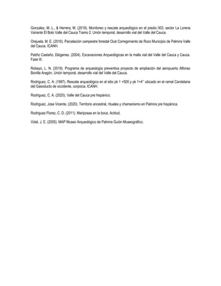 Gonzalez, M. L., & Herrera, M. (2019). Monitoreo y rescate arqueológico en el predio 003, sector La Lorena
Variante El Bolo Valle del Cauca Tramo 2. Unión temporal, desarrollo vial del Valle del Cauca.
Orejuela, M. E. (2016). Parcelación campestre forestal Club Corregimiento de Rozo Municipio de Palmira Valle
del Cauca. ICANH.
Patiño Castaño, Diógenes. (2004). Excavaciones Arqueológicas en la malla vial del Valle del Cauca y Cauca.
Fase III.
Robayo, L. N. (2019). Programa de arqueología preventiva proyecto de ampliación del aeropuerto Alfonso
Bonilla Aragón. Unión temporal, desarrollo vial del Valle del Cauca.
Rodriguez, C. A. (1997). Rescate arqueológico en el sitio pk 1 +500 y pk 1+4’’ ubicado en el ramal Candelaria
del Gasoducto de occidente, corpoica. ICANH.
Rodriguez, C. A. (2020). Valle del Cauca pre hispánico.
Rodriguez, Jose Vicente. (2020). Territorio ancestral, rituales y chamanismo en Palmira pre hispánica.
Rodriguez Florez, C. D. (2011). Mariposas en la boca. Actitud.
Vidal, J. E. (2005). MAP Museo Arqueológico de Palmira Guión Museográfico.
 