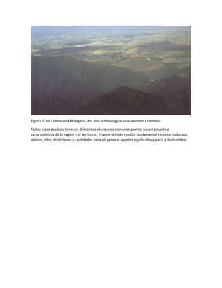 Figura 2: en Calima and Malagana, Art and archeology in sowtwestern Colombia.
Todos estos pueblos tuvieron diferentes elementos comunes que los hacen propios y
característicos de la región y el territorio. En este sentido resulta fundamental retomar todos sus
valores, ritos, tradiciones y cualidades para así generar aportes significativos para la humanidad.
 