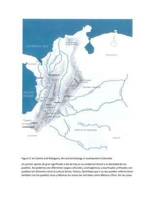 Figura 3: en Calima and Malagana, Art and archeology in sowtwestern Colombia.
Un primer aporte de gran significado a día de hoy es la unidad territorial y la identidad de los
pueblos. Así podemos ver diferentes rasgos culturales, cosmogónicos y espirituales unificados con
pueblos tan distantes como la cultura Sonso, Yotoco, Quimbaya que a su vez pueden referenciarse
también con los pueblos Incas y Mexicas en zonas tan retiradas como México y Perú. Así las cosas
 