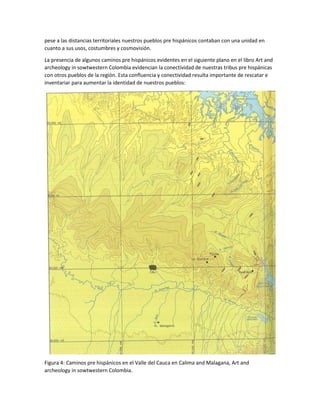 pese a las distancias territoriales nuestros pueblos pre hispánicos contaban con una unidad en
cuanto a sus usos, costumbres y cosmovisión.
La presencia de algunos caminos pre hispánicos evidentes en el siguiente plano en el libro Art and
archeology in sowtwestern Colombia evidencian la conectividad de nuestras tribus pre hispánicas
con otros pueblos de la región. Esta confluencia y conectividad resulta importante de rescatar e
inventariar para aumentar la identidad de nuestros pueblos:
Figura 4: Caminos pre hispánicos en el Valle del Cauca en Calima and Malagana, Art and
archeology in sowtwestern Colombia.
 