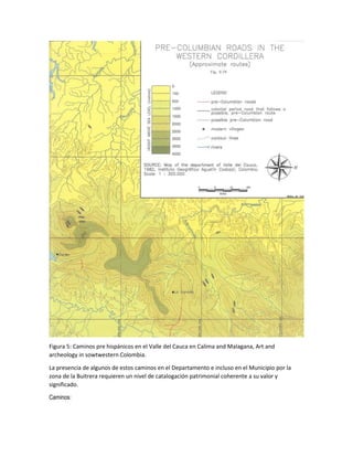 Figura 5: Caminos pre hispánicos en el Valle del Cauca en Calima and Malagana, Art and
archeology in sowtwestern Colombia.
La presencia de algunos de estos caminos en el Departamento e incluso en el Municipio por la
zona de la Buitrera requieren un nivel de catalogación patrimonial coherente a su valor y
significado.
Caminos:
 