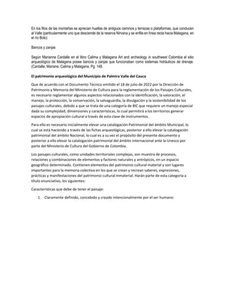 En los filos de las montañas se aprecian huellas de antiguos caminos y terrazas o plataformas, que conducen
al Valle (particularmente uno que desciende de la reserva Nirvana y se enfila en línea recta hacia Malagana, en
el río Bolo)
Bancos y zanjas
Según Marianne Cardalle en el libro Calima y Malagana Art and archeology in southwest Colombia el sitio
arqueológico de Malagana posee bancos y zanjas que funcionaban como sistemas hidráulicos de drenaje.
(Cardalle, Mariane, Calima y Malagana, Pg: 148.
El patrimonio arqueológico del Municipio de Palmira Valle del Cauca
Que de acuerdo con el Documento Técnico emitido el 18 de julio de 2022 por la Dirección de
Patrimonio y Memoria del Ministerio de Cultura para la reglamentación de los Paisajes Culturales,
es necesario reglamentar algunos aspectos relacionados con la identificación, la valoración, el
manejo, la protección, la conservación, la salvaguardia, la divulgación y la sostenibilidad de los
paisajes culturales, debido a que se trata de una categoría de BIC que requiere un manejo especial
dada su complejidad, dimensiones y características, lo cual permitirá a los territorios generar
espacios de apropiación cultural a través de esta clase de instrumentos.
Para ello es necesario inicialmente elevar una catalogación Patrimonial del ámbito Municipal, lo
cual se está haciendo a través de las fichas arqueológicas, posterior a ello elevar la catalogación
patrimonial del ámbito Nacional, lo cual es a su vez el propósito del presente documento y
posterior a ello elevar la catalogación patrimonial del ámbito internacional ante la Unesco por
parte del Ministerio de Cultura del Gobierno de Colombia.
Los paisajes culturales, como unidades territoriales complejas, son muestra de procesos,
relaciones y combinaciones de elementos y factores naturales y antrópicos, en un espacio
geográfico determinado. Contienen elementos del patrimonio cultural material y son lugares
importantes para la memoria colectiva en los que se crean y recrean saberes, expresiones,
prácticas y manifestaciones del patrimonio cultural inmaterial. Harán parte de esta categoría a
título enunciativo, los siguientes:
Características que debe de tener el paisaje:
1. Claramente definido, concebido y creado intencionalmente por el ser humano:
 