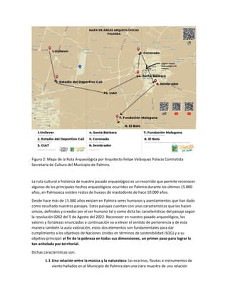 Figura 2: Mapa de la Ruta Arqueológica por Arquitecto Felipe Velásquez Palacio Contratista
Secretaría de Cultura del Municipio de Palmira.
La ruta cultural e histórica de nuestro pasado arqueológico es un recorrido que permite reconocer
algunos de los principales hechos arqueológicos ocurridos en Palmira durante los últimos 15.000
años, en Palmaseca existen restos de huesos de mastodonte de hace 10.000 años.
Desde hace más de 15.000 años existen en Palmira seres humanos y asentamientos que han dado
como resultado nuestros paisajes. Estos paisajes cuentan con unas características que los hacen
únicos, definidos y creados por el ser humano tal y como dicta las características del paisaje según
la resolución 0262 del 5 de Agosto del 2022. Reconocer en nuestro pasado arqueológico, los
valores y fortalezas enunciados a continuación va a elevar el sentido de pertenencia y de esta
manera también la auto valoración, estos dos elementos son fundamentales para dar
cumplimiento a los objetivos de Naciones Unidas en términos de sostenibilidad (SDG) y a su
objetivo principal: el fin de la pobreza en todas sus dimensiones, un primer paso para lograr la
tan anhelada paz territorial.
Dichas características son:
1.1.Una relación entre la música y la naturaleza: las ocarinas, flautas e instrumentos de
viento hallados en el Municipio de Palmira dan una clara muestra de una relación
 