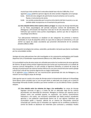 musical que imita sonidos de la naturaleza desde hace más de 2.000 años. En el
siguiente enlace podemos apreciar algunos de estos sonidos integrados con el paisaje.
1.1.1. Dentro de esta categoría de patrimonio musical contamos con la ocarina,
flautas e instrumentos de viento.
1.1.2. Los sonidos producidos por la ocarina entra dentro del item musical y a su vez
también debe incorporarse en el inventario de patrimonio.
1.2.Una relación íntima entre nuestra cultura y el agua: las zanjas de drenaje identificadas
en las fichas arqueológicas del periodo temprano número 06 (Sembrador), 08
(Malagana) y 09 (Estadio del Deportivo Cali) dan fe del alto desarrollo en ingeniería
hidráulica que tuvieron estos puntos arqueológicos, veamos que dice al respecto la
arqueóloga Sonia Blanco:
“Las adecuaciones hidráulicas se clasifican en dos categorías: las primeras o matrices
localizadas en el pie de pequeñas colinas en cuya cima se adecuó el cementerio y a la cual
vierten sus aguas las zanjas secundarias que provenían directamente de los contextos
fúnebres (Blanco 2003)
Esta innovación tecnológica fue exitosa, sostenible y perdurable a tal punto que fueron reutilizadas
por las comunidades tardías.
Vestigios de estas adecuaciones han sido investigados en los cementerios prehispánicos del Estadio
Deportivo Cali y El Sembrador respectivamente (Blanco el al, 2003; Blanco, el al, 2005)”
En la actualidad muchas de estas zanjas son utilizadas para evitar las inundaciones de zonas agrícolas
de Palmira. De igual manera existen organizaciones que luchan por la preservación y el cuidado de
nuestras cuencas hidrográficas. En este sentido la ingeniería hidráulica, el sistema de zanjas de
drenaje y la preservación de nuestras fuentes hídricas son una clara característica de nuestro paisaje
cultural que a día de hoy conserva algunos de sus rasgos tradicionales.
En el siguiente enlace podemos ver una reconstrucción aproximada del sitio de Malagana y su
relación con las antiguas zanjas de drenaje.
Cabe apuntar que en cuanto a las zanjas de drenaje existe la interpretación dada por la Arqueóloga
Sonia Blanco quien considera que su uso era para darle un adecuado uso al agua; por su parte el
Arqueólogo Hernando Giraldo considera que tienen también un uso de defensa frente a posibles
ataques.
1.3. Una relación entre los sistemas de riego y los sembradíos: las zanjas de drenaje
lograban recircular el agua y a través de ello un adecuado riego de los cultivos
permitiendo una diversidad de alimentos: Malagana se destaca por aspectos que la
señalan como una sociedad pujante, en expansión, con buenos conocimientos
hidráulicos y de suelos, una economía sustentable que debía producir excedentes
agrícolas y una población especializada dentro de la cual algunos individuos que
acumulaban poder y riquezas, además de un sistema de intercambio comercial
conectado por caminos que la enlazaban con regiones de las cordilleras occidental y
central de donde se abastecen de materiales para suntuosos y complejos rituales
 