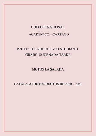 COLEGIO NACIONAL
ACADEMICO – CARTAGO
PROYECTO PRODUCTIVO ESTUDIANTE
GRADO 10 JORNADA TARDE
MOTOS LA SALADA
CATALAGO DE PRODUCTOS DE 2020 – 2021
 