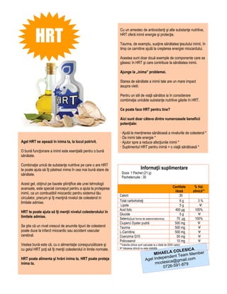 HRT
                                                                  Cu un amestec de antioxidanţi şi alte substanţe nutritive,
                                                                  HRT oferă inimii energie şi protecţie.

                                                                  Taurina, de exemplu, susţine sănătatea ţesutului inimii, în
                                                                  timp ce carnitine ajută la creşterea energiei miocardului.

                                                                  Acestea sunt doar două exemple de componente care se
                                                                  găsesc în HRT şi care contribuie la sănătatea inimii.

                                                                  Ajunge la „inima” problemei.

                                                                  Starea de sănătate a inimii tale are un mare impact
                                                                  asupra vietii.

                                                                  Pentru un stil de viaţă sănătos ia în considerare
                                                                  combinaţia unicăde substanţe nutritive găsite în HRT.

                                                                  Ce poate face HRT pentru tine?

                                                                  Aici sunt doar câteva dintre numeroasele beneficii
                                                                  potenţiale:

                                                                  · Ajută la menținerea sănătoasă a nivelurile de colesterol *
                                                                  · Da inimii tale energie *
Agel HRT se aşează în inima ta, la locul potrivit.                · Ajutor spre a reduce afecţiunile inimii *
                                                                  · Suplimentul HRT pentru inimă = o viaţă sănătoasă *
O bună funcţionare a inimii este esenţială pentru o bună
sănătate.

Combinaţia unică de substanţe nutritive pe care o are HRT
te poate ajuta să îţi păstrezi inima în cea mai bună stare de                         Informaţii suplimentare
sănătate.                                                           Doza: 1 Pachet (21 g)
                                                                    Pachete/cutie : 30
Acest gel, obţinut pe bazele ştiinţifice ale unei tehnologii
avansate, este special conceput pentru a ajuta la protejarea                                                          Cantitate    % Val.
                                                                                                                       /doză      zilnică**
inimii, ca un combustibil miocardic pentru sistemul tău
                                                                  Calorii                                                 30
circulator, precum şi îţi menţină nivelul de colesterol in
limitele admise.                                                  Total carbohidraţi                                      6g         3%
                                                                  Lipide                                                  5g          Ψ
                                                                  Acid folic                                           400 μg      100%
HRT te poate ajuta să îţi menţii nivelul colesterolului în
                                                                  Glucide                                                 5g         Ψ
limitele admise.                                                  Seleniu(sub forma de selenometionina)                 70 μg      100%
                                                                  Ciuperci Oyster pudră                                500 mg        Ψ
Se ştie că un nivel crescut de anumite tipuri de colesterol       Taurina                                              500 mg        Ψ
poate duce la infarct miocardic sau accident vascular             L-Carnitina                                          500 mg        Ψ
cerebral.                                                         Coenzima Q10                                          50 mg        Ψ
                                                                  Policosanol                                           10 mg        Ψ
Vestea bună este că, cu o alimentaţie corespunzătoare şi          **Valorile zilnice sunt calculate la o dietă de 2000 calorii
cu gelul HRT poţi să îţi menţii colesterolul in limite normale.   Ψ Valoarea zilnică nu este stabilită             A
                                                                                                          COLESIC
                                                                                                MIHAELA Team Member
                                                                                                    pendent
HRT poate alimenta şi hrăni inima ta. HRT poate proteja                                    Agel Inde ica@gmail.com
inima ta.                                                                                        mcoles       -879
                                                                                                     0726-591
 