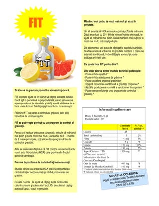 FIT                                               Mănânci mai putin, te mişti mai mult şi scazi în
                                                                greutate.

                                                                Un alt avantaj al HCA este că suprimă pofta de mâncare.
                                                                Dacă este luat cu 30 – 60 de minute înainte de masă, te
                                                                ajută să mănânci mai puțin. Dacă mănânci mai puțin şi te
                                                                mişti mai mult, poți câştiga lupta.

                                                                De asemenea, vei avea de câştigat la capitolul sănătății.
                                                                Studiile arată că scăderea în greutate menține o presiune
                                                                arterială sănătoasă, îmbunătățeşte somnul şi poate
                                                                adăuga ani vieții tale.

                                                                Ce poate face FIT pentru tine?

                                                                Uite doar câteva dintre multele beneficii potenţiale:
                                                                · Poate inhiba apetitul *
                                                                · Poate inhiba sitetizarea de grăsime *
                                                                · Poate accelera arderea grăsimilor *
                                                                · Sprijină reducerea sănătoasă a greutăţii corporale *
                                                                · Ajută la producerea normală a serotoninei în organism *
Scăderea în greutate poate fi o adevarată povară.               · Poate creşte eficienţa unui program de control al
                                                                greutăţii *
FIT te poate ajuta ca în sfârşit să câştigi această bătălie.
Dacă eşti o persoană supraponderală, cresc şansele să
apară probleme de sănatate şi să îţi scadă abilitatea de a
face unele lucruri. Să depăşeşti acel lucru nu este uşor.
                                                                                  Informaţii suplimentare
Folosind FIT ca parte a controlului greutăţii tale, poţi
beneficia de un mare ajutor.                                     Doza: 1 Pachet (21 g)
                                                                 Pachete/cutie : 30
FIT se potriveşte perfect cu un program de control al
greutăţii.                                                                                                  Cantitate           % Val.
                                                                                                              /doză            zilnică**
Pentru a-ţi reduce greutatea corporală, trebuie să mănânci      Calorii                                         25
mai puțin şi să te mişti mai mult. Consumul de FIT înainte      Total carbohidraţi                               5                2%
de 2 mese principale, poţi eficientiza programul tău de         Fibre                                          <1mg               3%
control al greutăţii.                                           Glucide                                          5g               Ψ
                                                                Calciu                                       150 mg              50%
Asta se datorează faptului că FIT conţine un element activ      Potasiu                                      190 mg               5%
numit acid hidroxicitric (HCA) care provine din fructul         Super Citrimax ^TM                          1300 mg               Ψ
                                                                (60%extract de acid
garcinia cambogia.
                                                                hidroxicitric din fruct de
                                                                Garcinia Cambogia)
Previne depozitarea de carbohidraţi neconsumaţi.                Oţet de mere                                  400 mg              Ψ
                                                                Extract de Hoodia Gordonii                    100 mg              Ψ
Studiile clinice au arătat că HCA previne depozitarea           **Valorile zilnice sunt calculate la o dietă de 2000 calorii
carbohidraţilor neconsumați şi inhibă producerea de             Ψ Valoarea zilnică nu este stabilită
                                                                                                                A
                                                                                                       COLESIC
grasimi.                                                                                     MIHAELA Team Member
                                                                                                 pendent
                                                                                        Agel Inde ica@gmail.com
Cu alte cuvinte , te ajută să câştigi lupta dintre câte                                       mcoles       -879
calorii consumi şi câte calorii arzi. Ori de câte ori caştigi                                     0726-591
această luptă , scazi în greutate.
 