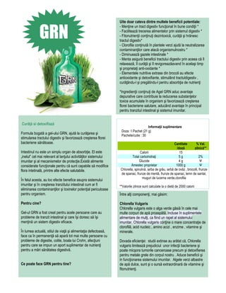 Uite doar cateva dintre multele beneficii potentiale:


             GRN
                                                                 - Menţine un tract digestiv funcţional în bune condiţii *
                                                                 - Facilitează trecerea alimentelor prin sistemul digestiv *
                                                                 - Fitonutrienţii conţinuţi dezintoxică, curăţă şi hrănesc
                                                                 tractul digestiv*
                                                                 - Clorofila conţinută în plantele verzi ajută la neutralizarea
                                                                 contaminanţilor care atacă organismulnostru *
                                                                 - Diminuează gazele intestinale *
                                                                 - Menta asigură beneficii tractului digestiv prin aceea că îl
                                                                 relaxează, îl curăţă şi îl revigoreazăavand în acelaşi timp
                                                                 şi proprietaţi anti-oxidante *
                                                                 - Elementele nutritive extrase din brocoli au efecte
                                                                 antioxidante şi detoxifiante, stimulând tractuldigestiv ,
                                                                 curăţându-l şi pregătindu-l pentru absorbţia de nutrienţi

                                                                 *Ingredienţii conţinuţi de Agel GRN aduc avantaje
                                                                 depurative care contribuie la reducerea substanţelor
                                                                 toxice acumulate în organism şi favorizează creşterea
                                                                 florei bacteriene salutare, aducând avantaje în principal
                                                                 pentru tranzitul intestinal şi sistemul imunitar.


Curăţă si detoxifiază
                                                                                     Informaţii suplimentare
                                                                  Doza: 1 Pachet (21 g)
Formula bogată a gel-ului GRN, ajută la curăţarea şi              Pachete/cutie : 30
stimularea tractului digestiv şi favorizează creşterea florei
bacteriene sănătoase.                                                                                       Cantitate        % Val.
                                                                                                             /doză         zilnică**
Intestinul nu este un simplu organ de absorbţie. El este                        Calorii                        15
„inelul” cel mai relevant al lanţului activităţilor sistemului            Total carbohidraţi                   5g               2%
imunitar şi al mecanismelor de protecţie.Există alimente                        Glucide                        4g                Ψ
considerate funcţionale pentru că sunt capabile să modifice              Amestec proprietar                  1000 g              Ψ
flora intetinală, printre alte efecte salutabile.                Chlorella, spirulină, iarba de grâu, iarbă de ovăz , brocolli, frunze
                                                                 de spanac, frunze de mentă, frunze de spanac, lemn de santal,
                                                                                   muguri de lucerna verde,clorofila
În felul acesta, au loc efecte benefice asupra sistemului
imunitar şi în creşterea tranzitului intestinal cum ar fi        **Valorile zilnice sunt calculate la o dietă de 2000 calorii
eliminarea contaminanţilor şi toxinelor potenţial periculoase
pentru organism.                                                 Între alţi componenţi, mai găsim:

Pentru cine?                                                     Chlorella Vulgaris
                                                                 Chlorella vulgaris este o alga verde găsiă în cele mai
Gel-ul GRN a fost creat pentru acele persoane care au            multe corpuri de apă proaspătă. Incluse în suplimentele
probleme de tranzit intestinal şi care îşi doresc să îşi         alimentare de mulţi, ca fiind un rapel al sistemului
menţină un sistem digestiv eficace.                              imunitar, Chlorella vulgaris conţine o mare concentraţie de
                                                                 clorofilă, acid nucleic , amino acizi , enzime , vitamine şi
În lumea actuală, stilul de viaţă şi alimentaţia defectoasă,     minerale.
face ca în permanenţă să apară tot mai multe persoane cu
probleme de digestie, colite, boala lui Crohn, afecţiuni         Dovada eficienţei: studii extinse au arătat că, Chlorella
pentru care se impun un aport suplimentar de nutrienţi           vulgaris limitează prejudiciul unor infecţii bacteriene şi
pentru a mări sănătatea digestivă.                               poate micşora tumorile canceroase precum şi detoxifierea
                                                                 pentru metale grele din corpul nostru . Aduce beneficii şi
                                                                 in funcţionarea sistemului imunitar. Algele verzi albastre
Ce poate face GRN pentru tine?                                   de apă dulce, sunt şi o sursă extraordinară de vitamine şi
                                                                 fitonutrienţi.
 