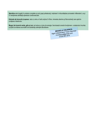 Spirulina este bogată în proteine complete şi acizi graşi polisaturaţi, implicate în imbunătaţirea proceselor inflamatorii, ca şi
în menţinerea sănătaţii aparatului cardiovascular.

Extracte de broccoli şi spanac: aduc cu ele un înalt conţinut în fibre, minerale,vitamine şi fibronutrienţi care ajută la
curăţarea intestinului.

Muguri de lucernă verde, grâu şi orz: pot aduce un plus de energie, favorizează corecta funcţionare a sistemului imunitar,
şi ajută la evitarea acumulării de substanţe potenţial dăunătoare
.                                                                                                 A
                                                                                     COLESIC
                                                                        MIHAELA Team Member
                                                                              pendent
                                                                  Agel Inde ica@gmail.com
                                                                          mcoles          -879
                                                                               0726-591
 
