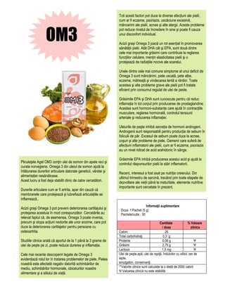 Toti acesti factori pot duce la diverse afecțiuni ale pielii,
                                                                  cum ar fi eczeme, psoriazis, uscăciune excesivă,
                                                                  mâncarimi ale pielii, acnee şi alte alergii. Aceste probleme


                  OM3
                                                                  pot reduce nivelul de încredere în sine şi poate fi cauza
                                                                  unui disconfort individual.

                                                                  Acizii graşi Omega 3 joacă un rol esențial în promovarea
                                                                  sănătății pielii. Atât DHA cât şi EPA, sunt două dintre
                                                                  cele mai importante grăsimi care contribuie la reglarea
                                                                  funcțiilor celulare, mențin elasticitatea pielii şi o
                                                                  protejează de radiațiile nocive ale soarelui.

                                                                  Unele dintre cele mai comune simptome al unui deficit de
                                                                  Omega 3 sunt mâncărimi, piele uscată, pete albe,
                                                                  eczeme, mătreață şi vindecarea lentă a rănilor. Toate
                                                                  acestea şi alte probleme grave ale pielii pot fi tratate
                                                                  eficient prin consumul regulat de ulei de peste.

                                                                  Grăsimile EPA şi DHA sunt cunoscute pentru că reduc
                                                                  inflamația în tot corpul prin producerea de prostaglandine.
                                                                  Acestea sunt hormoni-substanțe care ajută în contracțiile
                                                                  musculare, reglarea hormonală, controlul tensiunii
                                                                  arteriale şi reducerea inflamației.

                                                                  Uleiurile de peşte inhibă secreția de hormoni androgeni.
                                                                  Androgenii sunt responsabili pentru producția de sebum în
                                                                  foliculii de păr. Excesul de sebum poate duce la acnee,
                                                                  coşuri şi alte probleme de piele. Oamenii care suferă de
                                                                  afecțiuni inflamatorii ale pielii, cum ar fi eczema, psoriazis
                                                                  au un nivel ridicat de acid arahidonic în sânge.

                                                                  Grăsimile EPA inhibă producerea acestui acid şi ajută la
Pliculeţele Agel OM3 conţin ulei de somon din apele reci şi       controlul răspunsurilor pielii la stări inflamatorii.
curate norvegiene. Omega 3 din uleiul de somon ajută la
înlăturarea durerilor articulare datorate geneticii, vârstei şi   Recent, interesul a fost axat pe nutriția creierului. Din
alimentației nesănătoase.                                         ultimul trimestru de sarcină, trecând prin toate etapele de
Acest lucru a fost deja stabilit clinic de catre cercetători.     dezvoltare ale vieții până la maturitate, elemente nutritive
                                                                  importante sunt cercetate în prezent.
Durerile articulare cum ar fi artrita, apar din cauză că
membranele care protejează şi lubrefiază articulațiile se
inflamează..
                                                                                      Informaţii suplimentare
Acizii graşi Omega 3 pot preveni deteriorarea cartilajului şi      Doza: 1 Pachet (5 g)
protejarea acestuia în mod corespunzător. Cercetările au           Pachete/cutie : 30
relevat faptul că, de asemenea, Omega 3 poate inversa,
precum şi stopa acțiuni nedorite ale unor enzime, care pot                                         Cantitate               % Valoare
duce la deteriorarea cartilajelor pentru persoane cu                                                  / doza                 zilnica
osteoartrita.                                                     Calorii                                26
                                                                  Total carbohidraţi                   0,3 g
Studiile clinice arată că aportul de la 1 până la 3 grame de      Proteine                            0,08 g                    Ψ
ulei de peşte pe zi, poate reduce durerea şi inflamația.          Grăsimi                             2,75 g                    Ψ
                                                                  Lactoza                            1,5 mg                     Ψ
Cele mai recente descoperiri legate de Omega 3                    Ulei de peşte,apă, ulei de rapiţă, îndulcitor cu xilitol, zer de
evidențiază rolul lor în tratarea problemelor de piele. Pielea    lapte,
noastră este afectată negativ datorită schimbărilor de            emulgatori, conservanţi.
mediu, schimbărilor hormonale, obiceiurilor noastre               **Valorile zilnice sunt calculate la o dietă de 2000 calorii
                                                                  Ψ Valoarea zilnică nu este stabilită
alimentare şi a stilului de viață.
 