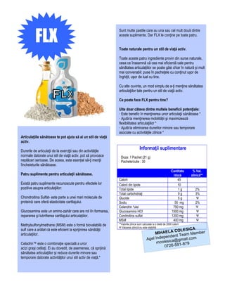 FLX
                                                                Sunt multe pastile care au una sau cel mult două dintre
                                                                aceste suplimente. Dar FLX le conţine pe toate patru.


                                                                Toate naturale pentru un stil de viaţă activ.

                                                                Toate aceste patru ingrediente provin din surse naturale,
                                                                ceea ce înseamnă că cea mai eficientă cale pentru
                                                                sănătatea articulaţiilor se poate găsi chiar în natură şi mult
                                                                mai convenabil: puse în pacheţele cu conţinut uşor de
                                                                înghiţit, uşor de luat cu tine.

                                                                Cu alte cuvinte, un mod simplu de a-ţi menţine sănătatea
                                                                articulaţiilor tale pentru un stil de viaţă activ.

                                                                Ce poate face FLX pentru tine?

                                                                Uite doar câteva dintre multele beneficii potenţiale:
                                                                · Este benefic în menţinerea unor articulaţii sănătoase *
                                                                · Ajută la menţinerea mobilității şi maximizează
                                                                flexibilitatea articulaţiilor *
                                                                · Ajută la eliminarea durerilor minore sau temporare
                                                                asociate cu activităţile zilnice *
Articulaţiile sănătoase te pot ajuta să ai un stil de viaţă
activ.

Durerile de articulaţii de la exercţţii sau din activităţile
                                                                                    Informaţii suplimentare
normale datorate unui stil de viaţă activ, pot să provoace        Doza: 1 Pachet (21 g)
neplăceri serioase. De aceea, este esențial să-ţi menţii          Pachete/cutie : 30
îincheieturile sănătoase.
                                                                                                                    Cantitate    % Val.
Patru suplimente pentru articulaţii sănătoase.                                                                       /doză      zilnică**
                                                                Calorii                                                 45
Există patru suplimente recunoscute pentru efectele lor         Calorii din lipide                                      10
pozitive asupra articulaţiilor:                                 Total lipide                                            1g         2%
                                                                Total carbohidraţi                                      9g         3%
Chondroitina Sulfat- este parte a unei mari molecule de         Glucide                                                 5g          Ψ
proteină care oferă elasticitate cartilajului.                  Sodiu                                                 50 mg        2%
                                                                Celandrin *ulei                                      750 mg        Ψ
Glucosamina este un amino-zahăr care are rol iîn formarea,      Glucosamina HCI                                     1500 mg         Ψ
repararea şi lubrifierea cartilajului articulațiilor.           Condroitina sulfat                                  1200 mg         Ψ
                                                                MSM                                                  400 mg         Ψ
Methylsulfonylmethane (MSM) este o formă biovalabilă de         **Valorile zilnice sunt calculate la o dietă de 2000 calorii
                                                                Ψ Valoarea zilnică nu este stabilită
                                                                                                                   A
sulf care a arătat că este eficient la sprijinirea sănătăţii                                              COLESIC
articulaţiilor.                                                                                 MIHAELA Team Member
                                                                                                    pendent
                                                                                           Agel Inde ica@gmail.com
Celadrin™ este o combinaţie specială a unor                                                      mcoles       -879
acizi graşi cetilaţi. Ei au dovedit, de asemenea, că sprijină                                        0726-591
sănătatea articulaţiilor şi reduce durerile minore sau
temporare datorate activităţilor unui stil activ de viaţă.*
 