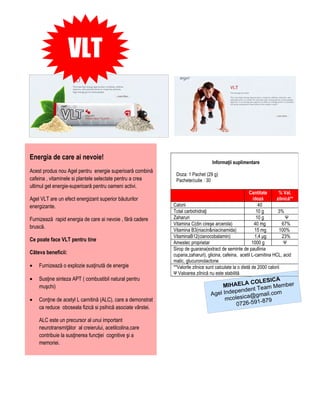 VLT



Energia de care ai nevoie!
                                                                                  Informaţii suplimentare
Acest produs nou Agel pentru energie superioară combină
                                                              Doza: 1 Pachet (29 g)
cafeina , vitaminele si plantele selectate pentru a crea      Pachete/cutie : 30
ultimul gel energie-superioară pentru oameni activi.
                                                                                                        Cantitate       % Val.
Agel VLT are un efect energizant superior băuturilor                                                      /doză        zilnică**
energizante.                                                 Calorii                                         40
                                                             Total carbohidraţi                             10 g        3%
Furnizează rapid energia de care ai nevoie , fără cadere     Zaharuri                                       10 g            Ψ
                                                             Vitamina C(din cireşe arcerola)               40 mg          67%
bruscă.
                                                             Vitamina B3(niacin&niacinamida)               15 mg         100%
                                                             VitaminaB12(cianocobalamin)                   1,4 μg         23%
Ce poate face VLT pentru tine                                Amestec proprietar                           1000 g           Ψ
                                                             Sirop de guarana(extract de seminte de paullinia
Câteva beneficii:                                            cupana,zaharuri), glicina, cafeina, acetil L-carnitina HCL, acid
                                                             malic, glucuronolactone
•   Furnizează o explozie susţinută de energie               **Valorile zilnice sunt calculate la o dietă de 2000 calorii
                                                             Ψ Valoarea zilnică nu este stabilită
•   Susţine sinteza APT ( combustibil natural pentru                                                     A
                                                                                                COLESIC
    muşchi)                                                                           MIHAELA Team Member
                                                                                          pendent
                                                                                 Agel Inde ica@gmail.com
•   Conţine de acetyl L carnitină (ALC), care a demonstrat                             mcoles       -879
                                                                                           0726-591
    ca reduce oboseala fizică si psihică asociate vârstei.

    ALC este un precursor al unui important
    neurotransmiţător al creierului, acetilcolina,care
    contribuie la susţinerea funcţiei cognitive şi a
    memoriei.
 