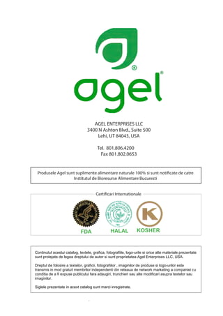 AGEL ENTERPRISES LLC
                                 3400 N Ashton Blvd., Suite 500
                                      Lehi, UT 84043, USA

                                        Tel. 801.806.4200
                                          Fax 801.802.0653


 Produsele Agel sunt suplimente alimentare naturale 100% si sunt notificate de catre
                   Institutul de Bioresurse Alimentare Bucuresti


                                       Certificari Internationale




                             FDA                 HALAL            KOSHER


Continutul acestui catalog, textele, grafica, fotografiile, logo-urile si orice alte materiale prezentate
sunt protejate de legea dreptului de autor si sunt proprietatea Agel Enterprises LLC, USA.

Dreptul de folosire a textelor, graficii, fotografiilor , imaginilor de produse si logo-urilor este
transmis in mod gratuit membrilor independenti din reteaua de network marketing a companiei cu
conditia de a fi expuse publicului fara adaugiri, trunchieri sau alte modificari asupra textelor sau
imaginilor.

Siglele prezentate in acest catalog sunt marci inregistrate.


                                  .
 