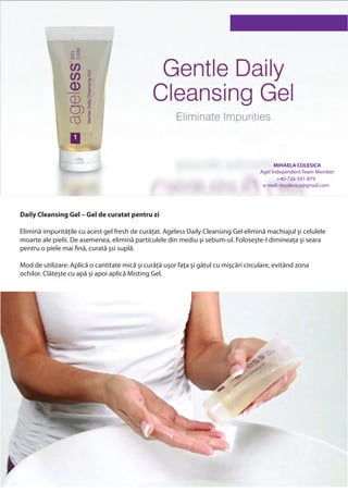 MIHAELA COLESICA
                                                                                       Agel Independent Team Member
                                                                                              +40-726-591-879
                                                                                        e-mail: mcolesica@gmail.com




Daily Cleansing Gel – Gel de curatat pentru zi

Elimină impuritățile cu acest gel fresh de curățat. Ageless Daily Cleansing Gel elimină machiajul şi celulele
moarte ale pielii. De asemenea, elimină particulele din mediu şi sebum-ul. Foloseşte-l dimineața şi seara
pentru o piele mai fină, curată şsi suplă.

Mod de utilizare: Aplică o cantitate mică şi curăță uşor fața şi gâtul cu mişcări circulare, evitând zona
ochilor. Clăteşte cu apă şi apoi aplică Misting Gel.
 