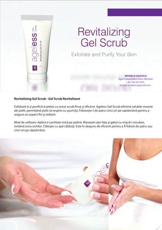 MIHAELA COLESICA
                                                                                  Agel Independent Team Member
                                                                                         +40-726-591-879
                                                                                   e-mail: mcolesica@gmail.com




Revitalizing Gel Scrub - Gel Scrub Revitalizant

Exfoliază-ți şi purifică-ți pielea cu acest scrub finuț şi eficient. Ageless Gel Scrub elimină celulele moarte
ale pielii, permițând pielii să respire cu uşurință. Foloseşte-l de patru cinci ori pe saptămână pentru a
asigura un aspect fin şi radiant.

Mod de utilizare: Aplică o cantitate mică pe palmă. Masează uțor fața şi gâtul cu mişcări circulare,
evitând zona ochilor. Clăteşte cu apă călduță. Este în deajuns de eficient pentru a fi folosit de patru sau
cinci ori pe săptămână.
 