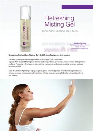 MIHAELA COLESICA
                                                                                  Agel Independent Team Member
                                                                                         +40-726-591-879
                                                                                   e-mail: mcolesica@gmail.com



Refreshing Anti-oxidant Misting Gel – Gel Misting Revigorant Anti-oxidant

Tonifiază şi menține echilibrul pielii tale cu aceast ser uşor şi hidratant.
Ageless Anti-oxidant Misting Gel elimină toate impuritățile, precum şi urmele rămase de la gelul de
curățare. Foloseşte-l dimineața şi seara pentru a asigura o curățare completă şi pentru a readuce
hidratarea pielii.

Mod de utilizare: Aplică-l pe față şi pe gât după ce ai curățat pielea. Permite-i să acționeze două
minute pentru o hidratare amplă înainte de a folosi serul, iar apoi aplică gelul hidratant pentru zi
sau noapte.
 