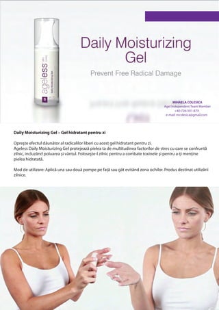 MIHAELA COLESICA
                                                                                    Agel Independent Team Member
                                                                                           +40-726-591-879
                                                                                     e-mail: mcolesica@gmail.com




Daily Moisturizing Gel – Gel hidratant pentru zi

Opreşte efectul dăunător al radicalilor liberi cu acest gel hidratant pentru zi.
Ageless Daily Moisturizing Gel protejează pielea ta de multitudinea factorilor de stres cu care se confruntă
zilnic, incluzând poluarea şi vântul. Foloseşte-l zilnic pentru a combate toxinele şi pentru a-ți menține
pielea hidratată.

Mod de utilizare: Aplică una sau două pompe pe față sau gât evitând zona ochilor. Produs destinat utilizării
zilnice.
 