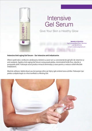 MIHAELA COLESICA
                                                                                   Agel Independent Team Member
                                                                                          +40-726-591-879
                                                                                    e-mail: mcolesica@gmail.com




Intensive Anti-aging Gel Serum – Ser intensive anti imbatranire

Oferă-i pielii tale o strălucire sănătoasă şi tânără cu acest ser cu consistență de gel plin de vitamine şi
anti-oxidanți. Ageless Anti-aging Gel Serum restaurează pielea, minimizând liniile fine, ridurile şi
punguțele pielii. Foloseşte acest produs-miracol dimineața şi seara pentru a reduce vizibil efectele
îmbătrânirii.

Mod de utilizare: Aplică două sau trei pompe zilnic pe față şi gât evitând zona ochilor. Foloseşte-l pe
pielea curățată după ce a fost tonifiată cu Misting Gel.
 