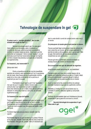 Tehnologie de suspendare în gel

                                                                  totul nu este decât o sumă de nutrienți acolo unde vrei şi
O putem numi o „inovaţie ştiinţifică”, dar ce este                ai nevoie.
această tehnologie de fapt?!?…
                                                                  Ce presupune că aceste geluri sunt precise în dozare.
          Secretul tehnologiei este în gel. Ce este gelul?
Gelul utilizat ca şi tehnologie, este o substanță cu              Fiecare pachețel Agel conține exact doza de nutrienți de
consistență vâscoasă, având proprietăți caracteristice            care corpul tău are nevoie, iar tehnologia patentată îți
lichidelor și solidelor bazat pe plante. Acest lucru permite      permite să obții şi ultima picătura când „rupi şi sorbi ” fără
nutrientilor să “plutească”. Când nutrienții "plutesc", ei sunt   să agiți, fără sedimente de ingrediente la fundul
dizolvați şi sunt mult mai manevrabili, mai uşor de înghițit,     recipientului pe care să le pierzi.
permite o dozare mai precisă şi sunt gata de a fi absorbiți
de organismul tău.                                                Fiecare gel este o combinație unică de bunătate cu
                                                                  aceeaşi dozare de nutrienți de fiecare dată.
Ce înseamnă „mai manevrabili”?
                                                                  De ce sunt mult mai uşor de absorbit de organism.
Ştiința este clară.
                                                                  Acest proces poartă denumirea de „bio-valabilitate”.
          Pentru a beneficia de cât mai mult din benefibiile
aportului de nutrienți, este recomandat să îi iei în apropierea   Termenul este unul mare când vorbim despre cât de
orei de masă. Asta înseamnă sa ai suplimentele nutritive          repede pot fi absorbiți nutrienții pe care tu îi înghiți. Atleții
peste tot cu tine unde umbli pentru că nu poți lua un             consumă carbohidrați în pachete de gel în mijlocul
supliment pe care îl ai acasă.                                    curselor pentru ca să poată beneficia de ei imediat.

          Pachețelele de gel Agel nu pot fi mai “apucabile “,     Acum şi organismul tău poate beneficia de aceleaşi
mai uşor de pus în buzunar. Când ai nevoie să le                  rezultate imediate la ingerarea de suplimente nutritive.
consumi,doar rupi recipientului şi sorbi conținutul.
Este chiar distractiv să-l ții în mână. Este atât de comod şi     Pastilele şi „învelişul lor” pot să se dizolve sau nu.
distractiv în celaşi timp încât nu o să-ți mai uiți niciodată     Lichidele în schimb, trebuiesc agitate şi consumate
suplimentul acasă.                                                imediat.

Ce înseamnă mai uşor de înghiţit.                                 Nutrienții din pachețelele Agel sunt întotdeauna dizovați,
                                                                  suspendați în gel şi gata de a se duce la „muncă”.
Trebuie să recunoaştem: pastilele sunt greu de înghițit şi nu
pot fi luate cu uşurință de copii şi de cei mai în vârstă.                Secretul tehnologiei de suspendare în gel :
Suplimentele sub formă lichidă au de obicei gust groaznic.        ideea este în gel.
Toți ne-am dorit conştient sau inconştient să existe o cale
mai bună.

Fondatorii Agel asta şi-au şi propus: această cale mai
uşoară.

Pachețelele Agel au un gust excelent şi nu puteau fi făcute
să fie mai uşor „băubile” decât atât; fără să verşi conținutul;
fără înecături; fără gust de „pastile”; fără a fi necesară apa;
 