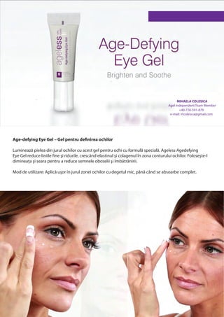 MIHAELA COLESICA
                                                                                         Agel Independent Team Member
                                                                                                +40-726-591-879
                                                                                          e-mail: mcolesica@gmail.com




Age-defying Eye Gel – Gel pentru definirea ochilor

Luminează pielea din jurul ochilor cu acest gel pentru ochi cu formulă specială. Ageless Agedefying
Eye Gel reduce liniile fine şi ridurile, crescând elastinul şi colagenul în zona conturului ochilor. Foloseşte-l
dimineața şi seara pentru a reduce semnele oboselii şi îmbătrânirii.

Mod de utilizare: Aplică uşor în jurul zonei ochilor cu degetul mic, până când se absoarbe complet.
 