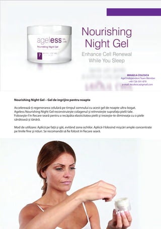 MIHAELA COLESICA
                                                                                    Agel Independent Team Member
                                                                                           +40-726-591-879
                                                                                     e-mail: mcolesica@gmail.com




Nourishing Night Gel – Gel de ingrijire pentru noapte

Accelerează-ți regenerarea celulară pe timpul somnului cu acest gel de noapte ultra bogat.
Ageless Nourishing Night Gel reconstruieşte colagenul şi reînnoieşte suprafața pielii tale.
Foloseşte-l în fiecare seară pentru a recăpăta elasticitatea pielii şi trezeşte-te dimineața cu o piele
sănătoasă şi tânără.

Mod de utilizare: Aplică pe față şi gât, evitând zona ochilor. Aplică-l folosind mişcări ample concentrate
pe liniile fine şi riduri. Se recomandă să fie folosit în fiecare seară.
 