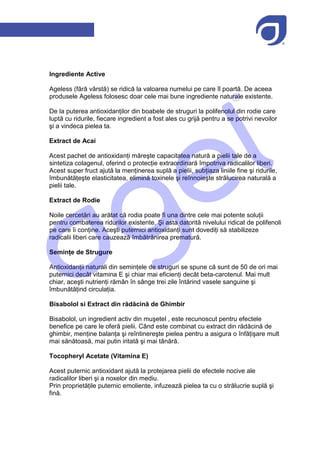 Ingrediente Active

Ageless (fără vârstă) se ridică la valoarea numelui pe care îl poartă. De aceea
produsele Ageless folosesc doar cele mai bune ingrediente naturale existente.

De la puterea antioxidanților din boabele de struguri la polifenolul din rodie care
luptă cu ridurile, fiecare ingredient a fost ales cu grijă pentru a se potrivi nevoilor
şi a vindeca pielea ta.

Extract de Acai

Acest pachet de antioxidanți măreşte capacitatea natură a pielii tale de a
sintetiza colagenul, oferind o protecție extraordinară împotriva radicalilor liberi.
Acest super fruct ajută la menținerea suplă a pielii, subțiaza liniile fine şi ridurile,
îmbunătățeşte elasticitatea, elimină toxinele şi reînnoieşte strălucirea naturală a
pielii tale.

Extract de Rodie

Noile cercetări au arătat că rodia poate fi una dintre cele mai potente soluții
pentru combaterea ridurilor existente. Şi asta datorită nivelului ridicat de polifenoli
pe care îi conține. Aceşti puternici antioxidanți sunt dovediți să stabilizeze
radicalii liberi care cauzează îmbătrânirea prematură.

Semințe de Strugure

Antioxidanții naturali din semințele de struguri se spune că sunt de 50 de ori mai
puternici decât vitamina E şi chiar mai eficienți decât beta-carotenul. Mai mult
chiar, aceşti nutrienți rămân în sânge trei zile întărind vasele sanguine şi
îmbunătățind circulația.

Bisabolol si Extract din rădăcină de Ghimbir

Bisabolol, un ingredient activ din muşetel , este recunoscut pentru efectele
benefice pe care le oferă pielii. Când este combinat cu extract din rădăcină de
ghimbir, menține balanța şi reîntinereşte pielea pentru a asigura o înfățişare mult
mai sănătoasă, mai putin iritată şi mai tânără.

Tocopheryl Acetate (Vitamina E)

Acest puternic antioxidant ajută la protejarea pielii de efectele nocive ale
radicalilor liberi şi a noxelor din mediu.
Prin proprietățile puternic emoliente, infuzează pielea ta cu o strălucrie suplă şi
fină.
 