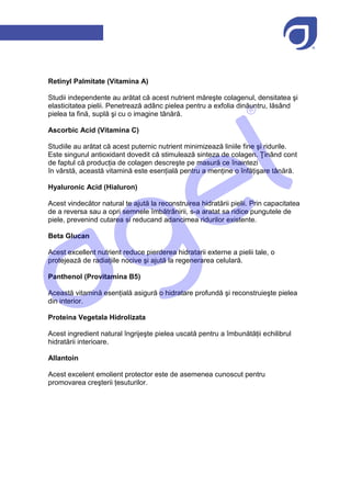 Retinyl Palmitate (Vitamina A)

Studii independente au arătat că acest nutrient măreşte colagenul, densitatea şi
elasticitatea pielii. Penetrează adânc pielea pentru a exfolia dinăuntru, lăsând
pielea ta fină, suplă şi cu o imagine tânără.

Ascorbic Acid (Vitamina C)

Studiile au arătat că acest puternic nutrient minimizează liniile fine şi ridurile.
Este singurul antioxidant dovedit că stimulează sinteza de colagen. Ţinând cont
de faptul că producția de colagen descreşte pe masură ce înaintezi
în vârstă, această vitamină este esențială pentru a menține o înfățişare tânără.

Hyaluronic Acid (Hialuron)

Acest vindecător natural te ajută la reconstruirea hidratării pielii. Prin capacitatea
de a reversa sau a opri semnele îmbătrânirii, s-a aratat sa ridice pungutele de
piele, prevenind cutarea si reducand adancimea ridurilor existente.

Beta Glucan

Acest excellent nutrient reduce pierderea hidratarii externe a pielii tale, o
protejează de radiațiile nocive şi ajută la regenerarea celulară.

Panthenol (Provitamina B5)

Această vitamină esențială asigură o hidratare profundă şi reconstruieşte pielea
din interior.

Proteina Vegetala Hidrolizata

Acest ingredient natural îngrijeşte pielea uscată pentru a îmbunătății echilibrul
hidratării interioare.

Allantoin

Acest excelent emolient protector este de asemenea cunoscut pentru
promovarea creşterii țesuturilor.
 