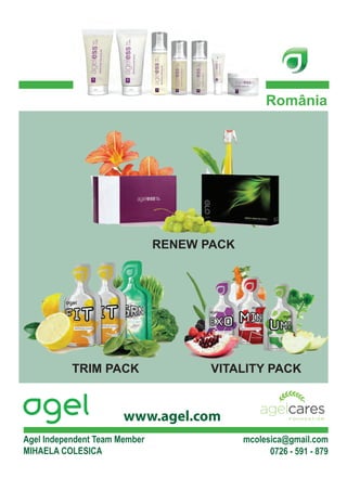 România




                               RENEW PACK




           TRIM PACK                  VITALITY PACK


                       www.agel.com
Agel Independent Team Member                mcolesica@gmail.com
MIHAELA COLESICA                                  0726 - 591 - 879
 