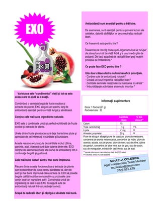 EXO
                                                                    Antioxidanţii sunt esenţiali pentru a trăi bine.

                                                                    De asemenea, sunt esenţiali pentru a preveni leziuni ale
                                                                    celulelor, datorită abilităţilor lor de a neutraliza radicalii
                                                                    liberi.

                                                                    Ce înseamnă asta pentru tine?

                                                                    Înseamnă că EXO îţi poate ajuta organismul să se “ocupe”
                                                                    de stresul unui stil de viață febril şi a unui mediu plin de
                                                                    poluanți. De fapt, scăpând de radicalii liberi poţi încetini
                                                                    procesul de îmbătrânire.*

                                                                    Ce poate face EXO pentru tine ?

                                                                    Uite doar câteva dintre multele beneficii potenţiale.
                                                                    · Conţine sute de antioxidanţţ naturali *
                                                                    · Crează un scut împotriva radicalilor liberi *
                                                                    · Combate semnele relaţionate cu înaintarea în vârstă *
                                                                    · Îmbunătăţeşte activitatea sistemului imunitar *

  Varietatea este “condimentul” vieţii şi tot ea este
aceea care te ajută sa o susţii.
                                                                                           Informaţii suplimentare
Combinând o varietate largă de fructe exotice şi
extracte de plante, EXO asigură un spectru larg de                  Doza: 1 Pachet (21 g)
antioxidanți esențiali pentru o viață lungă şi sănătoasă.           Pachete/cutie : 30

Conţine cele mai bune ingrediente naturale.                                                              Cantitate         % Val.
                                                                                                           /doză          zilnică**
EXO este o combinatie unică şi perfect echilibrată de fructe      Calorii                                 15
exotice şi extracte de plante.                                    Total carbohidraţi                       3g           1%
                                                                  Lipide                                  <1mg          Ψ
Unele dintre fructe şi extracte sunt deja foarte bine ştiute şi   Amestec proprietar                      20 g          Ψ
apreciate de cei interesaţi în sănătate şi bunăstare.             Piure de struguri albaştri,piure de coacăze, piure de merişoare,
                                                                  concentrat de aronia melanocarpa, concentrat de rodie, piure de
Aceste resurse recunoscute de sănătate includ cătina,             acerola, socata, suc de prune, piure de noni, suc de afine, cătina
garcinia, acai. Acestea sunt doar cateva dintre ele. EXO          de garduri, concentrat de aloe vera, suc de gac, suc de cruşin,
                                                                  suc de mangustan, extract din ceai verde, suc de acai.
conține de asemenea multe alte surse de antioxidanţi într-o
                                                                  **Valorile zilnice sunt calculate la o dietă de 2000 calorii
combinaţie bogată şi gustoasă.                                    Ψ Valoarea zilnică nu este stabilită
                                                                                                                       A
Cele mai bune lucruri sunt şi mai bune împreună.                                                              COLESIC
                                                                                                    MIHAELA Team Member
                                                                                                        pendent
Fiecare dintre aceste fructe exotice şi extracte de plante                                     Agel Inde ica@gmail.com
                                                                                                     mcoles       -879
sunt extraordinar de bune pentru sănătatea ta, dar ele                                                   0726-591
sunt şi mai bune împreună ceea ce face ca EXO să posede
bogate calități nutritive comparativ cu produsele care
conțin doar un ingredient activ. Combinația unică de
ingredienţi pe care o are EXO îţi asigură sute de
antioxidanţi naturali într-un pacheţel comod.

Scapă de radicalii liberi şi câştigă o sănătate mai bună.
 