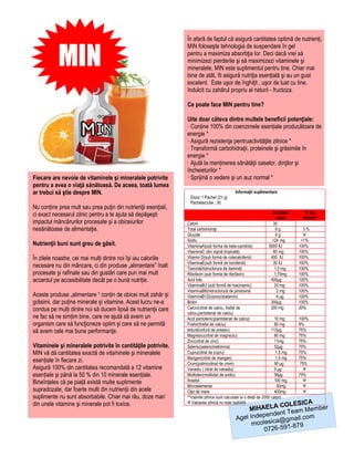 În afară de faptul că asigură cantitatea optimă de nutrienți,


           MIN
                                                                MIN foloseşte tehnologia de suspendare în gel
                                                                pentru a maximiza absorbţia lor. Deci dacă vrei să
                                                                minimizezi pierderile şi să maximizezi vitaminele şi
                                                                mineralele, MIN este suplimentul pentru tine. Chiar mai
                                                                bine de atât, îti asigură nutriţia esențială şi au un gust
                                                                excelent. Este uşor de înghiţit , uşor de luat cu tine,
                                                                îndulcit cu zahărul propriu al naturii - fructoza.

                                                                Ce poate face MIN pentru tine?

                                                                Uite doar câteva dintre multele beneficii potenţiale:
                                                                · Conține 100% din coenzimele esențiale producătoare de
                                                                energie *
                                                                · Asigură rezistenţa pentruactivităţile zilnice *
                                                                · Transformă carbohidraţii, proteinele şi grăsimile în
                                                                energie *
                                                                · Ajută la menținerea sănătăţii oaselor, dinţilor şi
                                                                încheieturilor *
Fiecare are nevoie de vitaminele şi mineralele potrivite        · Sprijină o vedere şi un auz normal *
pentru a avea o viaţă sănătoasă. De aceea, toată lumea
ar trebui să ştie despre MIN.                                                                Informaţii suplimentare
                                                                 Doza: 1 Pachet (21 g)
                                                                 Pachete/cutie : 30
Nu conține prea mult sau prea puţin din nutrienţii esenţiali,
ci exact necesarul zilnic pentru a te ajuta să depăşeşti                                                            Cantitate      % Val.
                                                                                                                      /doză       zilnică**
impactul mâncărurilor procesate şi a obiceiurilor               Calorii                                             35
nesănătoase de alimentaţie.                                     Total carbohidraţi                                    8g           3%
                                                                Glucide                                               6g           Ψ
                                                                Sodiu                                               <24 mg        <1%
Nutrienţii buni sunt greu de găsit.                             VitaminaA(sub forma de beta-carotina)             5000 IU        100%
                                                                VitaminaC (din vişină tropicală)                    60 mg        100%
În zilele noastre, cei mai mulți dintre noi îşi iau caloriile   Vitamin D(sub formă de colecalciferol)             400 IU        100%
                                                                VitaminaE(sub formă de tocoferoli)                  30 IU        100%
necesare nu din mâncare, ci din produse „alimentare” înalt      Tiamină(hidroclorura de tiamină)                     1,5 mg      100%
procesate şi rafinate sau din gustări care pun mai mult         Ribofavin (sub formă de ribofavin)                   1,70mg      100%
accentul pe accesibilitate decât pe o bună nutriție.            Acid folic                                         400μg         100%
                                                                VitaminaB3 (sub formă de niacinamic)                 20 mg       100%
                                                                VitaminaB6(hidroclorură de piridoxină                 2 mg       100%
Aceste produse „alimentare “ conțin de obicei mult zahăr şi     VitaminaB12(cianocobalamin)                           6 μg       100%
grăsimi, dar puține minerale şi vitamine. Acest lucru ne-a      Biotin                                             300μg         100%
condus pe mulți dintre noi să ducem lipsă de nutrienţii care    Calciu(citrat de calciu, fosfat de                 200 mg        20%
                                                                calciu,pantotenat de calciu)
ne fac să ne simțim bine, care ne ajută să avem un              Acid pantotenic(pantotenat de calciu)                  10 mg     100%
organism care să funcţioneze optim şi care să ne permită        Fosfor(fosfat de calciu)                               85 mg     8%
să avem cele mai bune performanţe.                              Iodură(iodură de potasiu)                            113μg       75%
                                                                Magneziu(citrat de magneziu)                           80 mg     75%
                                                                Zinc(citrat de zinc)                                   11mg      75%
Vitaminele şi mineralele potrivite în cantităţile potrivite.    Seleniu(selenometionina)                               52μg      75%
MIN vă dă cantitatea exactă de vitaminele şi mineralele         Cupru(citrat de cupru)                                  1,5 mg   75%
                                                                Mangan(citrat de mangan)                                1,5 mg   75%
esențiale în fiecare zi.                                        Crom(polinicotinat de crom)                            90 μg      75%
Asigură 100% din cantitatea recomandată a 12 vitamine           Vanadiu ( citrat de vanadiu)                           5 μg        Ψ
esențiale şi până la 50 % din 10 minerale esențiale.            Molibden(molibdat de sodiu)                            56μg      75%
Bineînțeles că pe piață există multe suplimente                 Inositol                                               100 mg      Ψ
                                                                Microelemente                                            50mg      Ψ
supradozate, dar foarte multi din nutrienţii din acele          Oţet de mere                                           400mg       Ψ
suplimente nu sunt absorbabile. Chiar mai rău, doze mari        **Valorile zilnice sunt calculate la o dietă de 2000 calorii
                                                                                                                      A
                                                                                                             COLESIC
din unele vitamine şi minerale pot fi toxice.                   Ψ Valoarea zilnică nu este stabilită
                                                                                                   MIHAELA Team Member
                                                                                                       pendent
                                                                                              Agel Inde ica@gmail.com
                                                                                                    mcoles       -879
                                                                                                        0726-591
 