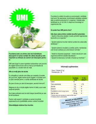 UMI                                                     Fucoidanul a arătat că susține şi promovează o sănătate
                                                                    mai bună. De asemenea, promovează sănătatea celulelor
                                                                    albe şi sprijină producția lor în organism. Celulele albe
                                                                    sănătoase au un rol critic în răspunsul imunologic al
                                                                    organismului tău.


                                                                    Ce poate face UMI pentru tine?

                                                                    Uite doar cateva dintre multele beneficii potentiale:
                                                                    · Ajută la înlocuirea celulelor moarte activând regenerarea
                                                                    țesuturilor şi a organelor *

                                                                    · Sprijină sistemul imunitar mărind numărul de celule albe
                                                                    sănătoase *

                                                                    · Sprijină sistemul circulator şi cardiac pentru menținerea
                                                                    unei funcții cardiace şi a unei tensiuni normale *

Fucoidanul este una dintre cele mai încântătoare                    · Asistă la inducerea apoptozei – modul natural prin care
descoperiri în lumea nutriţiei din ultima decadă şi este            organismul elimină celulele dăunătoare *
important ca milioane de oameni să-l descopere pentru               • Sprijină funcționarea normală a ficatului şi rinichiului *
ei.

UMI este bogat în acest ingredient extraordinar care provine
din algele marine brune care au fost şi sunt folosite de
populațiile cu o durată mare de viață.
                                                                                           Informaţii suplimentare
                                                                      Doza: 1 Pachet (21 g)
Afla ce mulţi ştiau de secole.                                        Pachete/cutie : 30

În civilizațiile şi culturile care trăiau pe coastele şi insulele
din jurul lumii, algele marine brune bogate în fucoidan sunt                                                           Cantitate    % Val.
un pilon esențial pentru o nutriție sănătoasă de secole.                                                                 /doză     zilnică**
                                                                    Calorii                                             10
Se pare că erau pe cale să descopere „secretul nemuririi”.          Total carbohidraţi                                   3g        <1%
                                                                    Glucide                                               2g       Ψ
Alegerea lor de a include algele marine în dietă, acum este
susținută ştiințific.                                               Zaharuri                                             2g        Ψ
                                                                    Fucoidan(din extract de alge marine)               210 mg      Ψ
Sunt deja publicate sute de studii despre beneficiile pe care       Oţet de mere                                         25 mg     Ψ
le dă fucoidanul.                                                   **Valorile zilnice sunt calculate la o dietă de 2000 calorii
                                                                    Ψ Valoarea zilnică nu este stabilită
                                                                                                                     A
Foarte mulți experți în sănătate şi oameni de ştiință                                                       COLESIC
explorează acum posibilitățile acestui nutrient incredibil.                                       MIHAELA Team Member
                                                                                                      pendent
                                                                                             Agel Inde ica@gmail.com
Îmbunătăţeşte sistemul tău imunitar.                                                               mcoles       -879
                                                                                                       0726-591
 